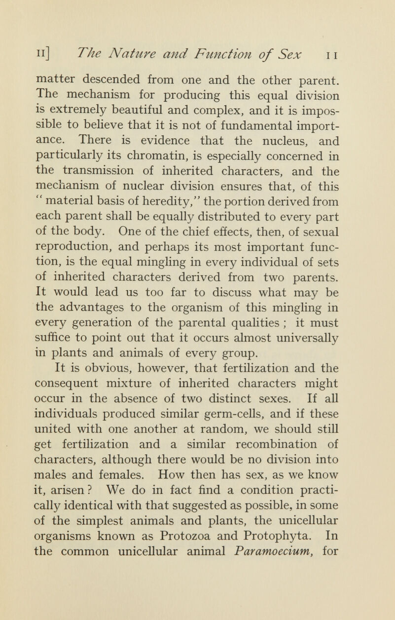 Il] The Nature and Function of Sex 11 matter descended from one and the other parent. The mechanism for producing this equal division is extremely beautiful and complex, and it is impos¬ sible to believe that it is not of fundamental import¬ ance. There is evidence that the nucleus, and particularly its chromatin, is especially concerned in the transmission of inherited characters, and the mechanism of nuclear division ensures that, of this  material basis of heredity, the portion derived from each parent shall be equally distributed to every part of the body. One of the chief eñects, then, of sexual reproduction, and perhaps its most important func¬ tion, is the equal mingling in every individual of sets of inherited characters derived from two parents. It would lead us too far to discuss what may be the advantages to the organism of this mingling in every generation of the parental qualities ; it must suffice to point out that it occurs almost universally in plants and animals of every group. It is obvious, however, that fertilization and the consequent mixture of inherited characters might occur in the absence of two distinct sexes. If all individuals produced similar germ-cells, and if these united with one another at random, we should still get fertilization and a similar recombination of characters, although there would be no division into males and females. How then has sex, as we know it, arisen ? We do in fact find a condition practi¬ cally identical with that suggested as possible, in some of the simplest animals and plants, the unicellular organisms known as Protozoa and Protophyta. In the common unicellular animal Paramoecium, for