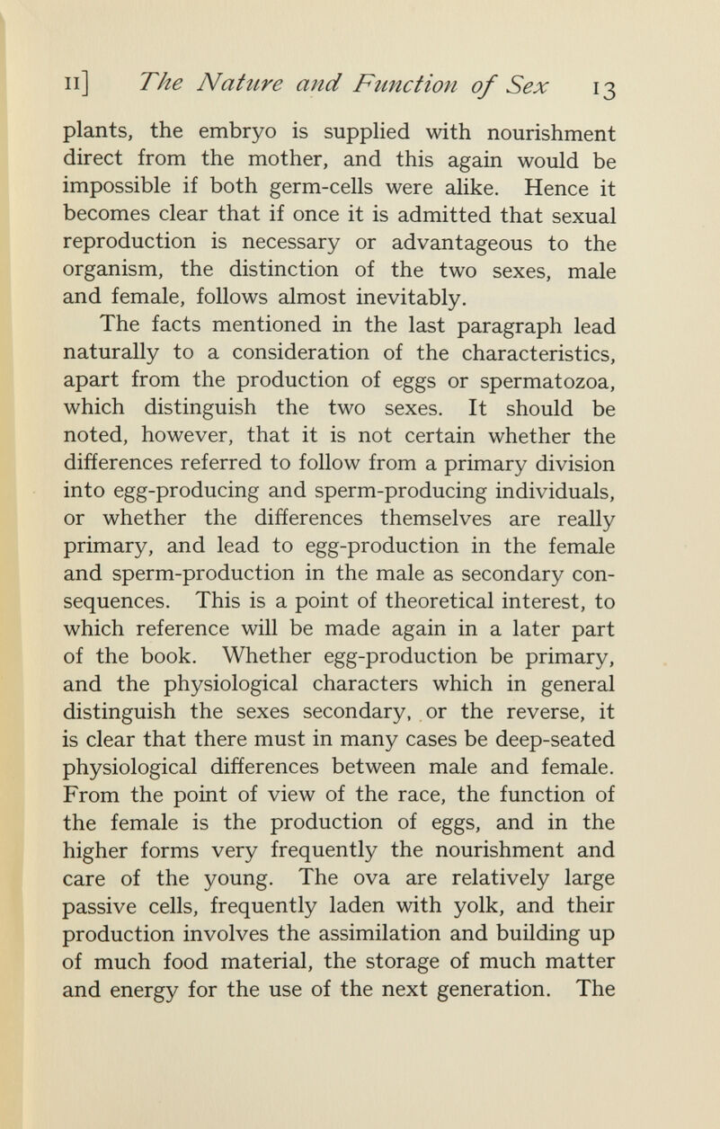 и] The Nature and Function of Sex 13 plants, the embryo is supplied with nourishment direct from the mother, and this again would be impossible if both germ-cells were alike. Hence it becomes clear that if once it is admitted that sexual reproduction is necessary or advantageous to the organism, the distinction of the two sexes, male and female, follows almost inevitably. The facts mentioned in the last paragraph lead naturally to a consideration of the characteristics, apart from the production of eggs or spermatozoa, which distinguish the two sexes. It should be noted, however, that it is not certain whether the differences referred to follow from a primary division into egg-producing and sperm-producing individuals, or whether the differences themselves are really primary, and lead to egg-production in the female and sperm-production in the male as secondary con¬ sequences. This is a point of theoretical interest, to which reference will be made again in a later part of the book. Whether egg-production be primary, and the physiological characters which in general distinguish the sexes secondary, or the reverse, it is clear that there must in many cases be deep-seated physiological differences between male and female. From the point of view of the race, the function of the female is the production of eggs, and in the higher forms very frequently the nourishment and care of the young. The ova are relatively large passive cells, frequently laden with yolk, and their production involves the assimilation and building up of much food material, the storage of much matter and energy for the use of the next generation. The