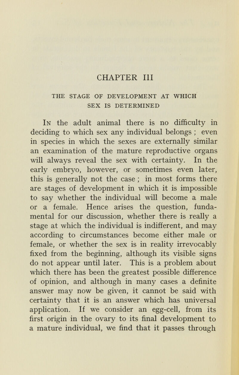 CHAPTER III the stage of development at which sex is determined In the adult animal there is no difficulty in deciding to which sex any individual belongs ; even in species in which the sexes are externally similar an examination of the mature reproductive organs will always reveal the sex with certainty. In the early embryo, however, or sometimes even later, this is generally not the case ; in most forms there are stages of development in which it is impossible to say whether the individual will become a male or a female. Hence arises the question, funda¬ mental for our discussion, whether there is really a stage at which the individual is indifíerent, and may according to circumstances become either male or female, or whether the sex is in reality irrevocably fixed from the beginning, although its visible signs do not appear until later. This is a problem about which there has been the greatest possible difference of opinion, and although in many cases a definite answer may now be given, it cannot be said with certainty that it is an answer which has universal application. If we consider an egg-ceU, from its first origin in the ovary to its final development to a mature individual, we find that it passes through