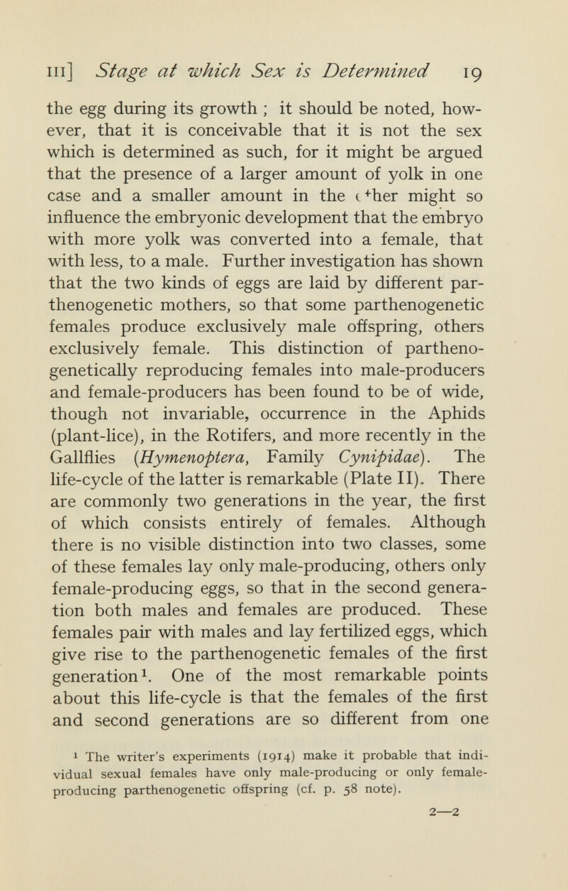 m] Stage at which Sex is Determined 19 the egg during its growth ; it should be noted, how¬ ever, that it is conceivable that it is not the sex which is determined as such, for it might be argued that the presence of a larger amount of yolk in one case and a smaller amount in the c>her might so influence the embryonic development that the embryo with more yolk was converted into a female, that with less, to a male. Further investigation has shown that the two kinds of eggs are laid by different par- thenogenetic mothers, so that some parthenogenetic females produce exclusively male offspring, others exclusively female. This distinction of partheno- genetically reproducing females into male-producers and female-producers has been found to be of wide, though not invariable, occurrence in the Aphids (plant-lice), in the Rotifers, and more recently in the Gallflies {Hymenoptera, Family Cynipidae). The life-cycle of the latter is remarkable (Plate II). There are commonly two generations in the year, the ñrst of which consists entirely of females. Although there is no visible distinction into two classes, some of these females lay only male-producing, others only female-producing eggs, so that in the second genera¬ tion both males and females are produced. These females pair with males and lay fertilized eggs, which give rise to the parthenogenetic females of the ñrst generation 1. One of the most remarkable points about this life-cycle is that the females of the first and second generations are so different from one 1 The writer's experiments (1914) make it probable that indi¬ vidual sexual females have only male-producing or only female- producing parthenogenetic offspring (cf. p. 58 note). 2—2