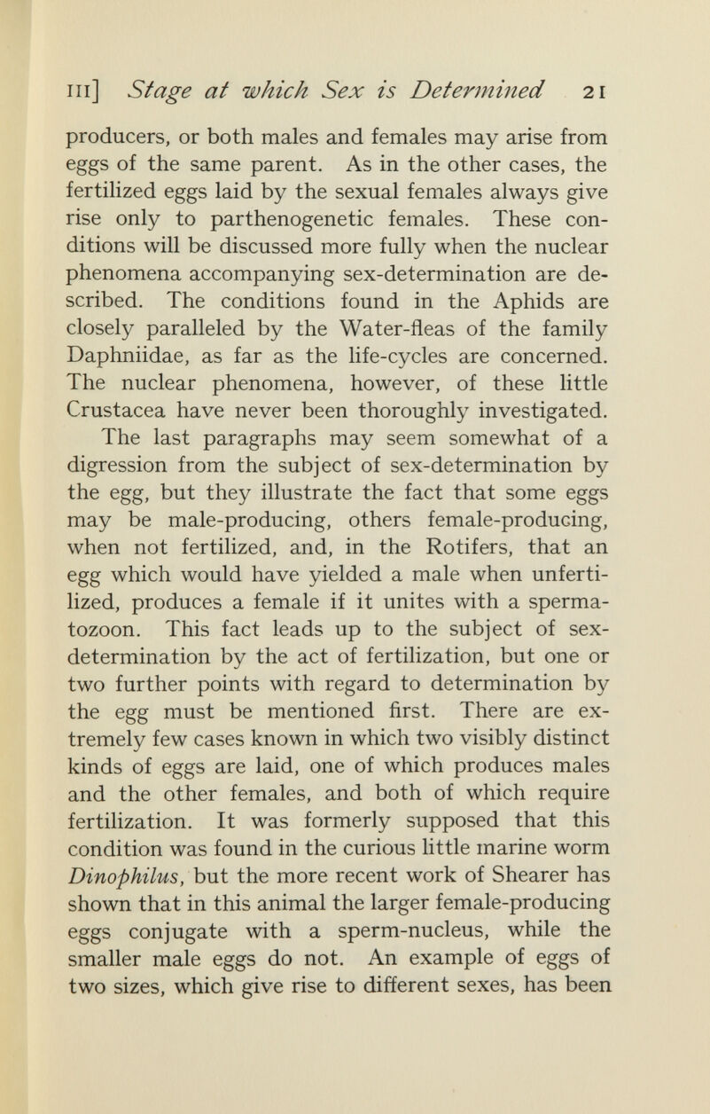 m] Stage at which Sex is Determined 21 producers, or both males and females may arise from eggs of the same parent. As in the other cases, the fertilized eggs laid by the sexual females always give rise only to parthenogenetic females. These con¬ ditions will be discussed more fully when the nuclear phenomena accompanying sex-determination are de¬ scribed. The conditions found in the Aphids are closely paralleled by the Water-fleas of the family Daphniidae, as far as the life-cycles are concerned. The nuclear phenomena, however, of these little Crustacea have never been thoroughly investigated. The last paragraphs may seem somewhat of a digression from the subject of sex-determination by the egg, but they illustrate the fact that some eggs may be male-producing, others female-producing, when not fertilized, and, in the Rotifers, that an egg which would have yielded a male when unferti¬ lized, produces a female if it unites with a sperma¬ tozoon. This fact leads up to the subject of sex- determination by the act of fertilization, but one or two further points with regard to determination by the egg must be mentioned first. There are ex¬ tremely few cases known in which two visibly distinct kinds of eggs are laid, one of which produces males and the other females, and both of which require fertilization. It was formerly supposed that this condition was found in the curious little marine worm Dinophilus, but the more recent work of Shearer has shown that in this animal the larger female-producing eggs conjugate with a sperm-nucleus, while the smaller male eggs do not. An example of eggs of two sizes, which give rise to different sexes, has been