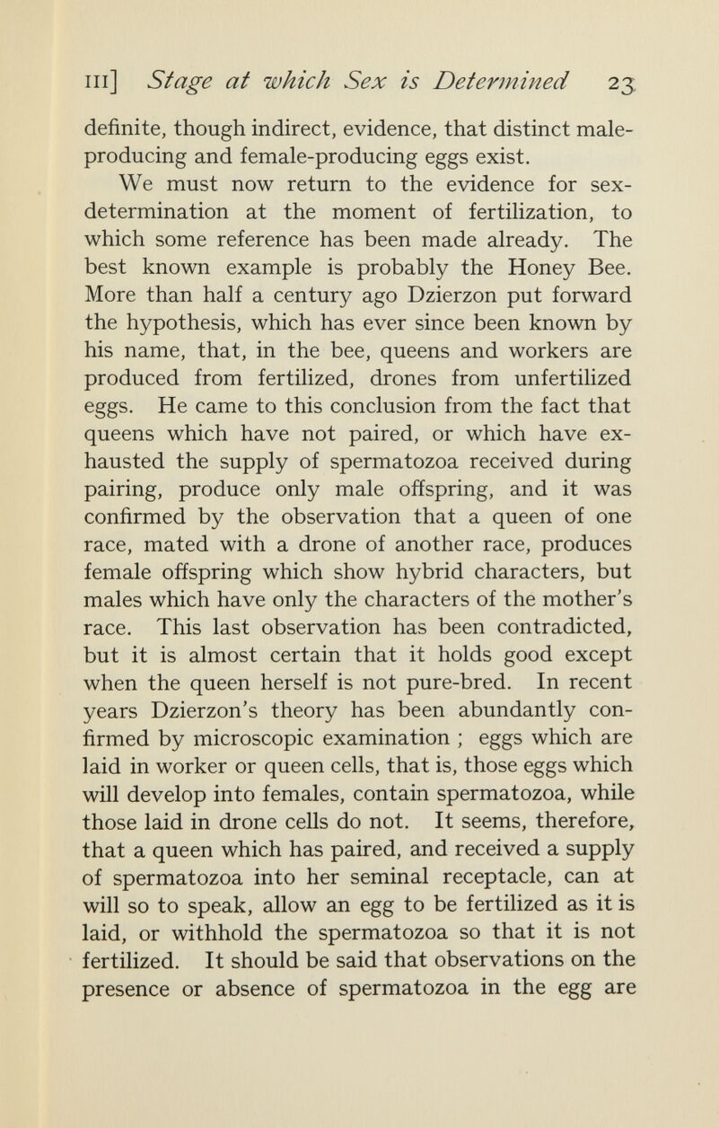 m] Stage at which Sex is Determined 23 definite, though indirect, evidence, that distinct male- producing and female-producing eggs exist. We must now return to the evidence for sex- determination at the moment of fertilization, to which some reference has been made already. The best known example is probably the Honey Bee. More than half a century ago Dzierzon put forward the hypothesis, which has ever since been known by his name, that, in the bee, queens and workers are produced from fertilized, drones from unfertilized eggs. He came to this conclusion from the fact that queens which have not paired, or which have ex¬ hausted the supply of spermatozoa received during pairing, produce only male offspring, and it was confirmed by the observation that a queen of one race, mated with a drone of another race, produces female offspring which show hybrid characters, but males which have only the characters of the mother's race. This last observation has been contradicted, but it is almost certain that it holds good except when the queen herself is not pure-bred. In recent years Dzierzon's theory has been abundantly con¬ firmed by microscopic examination ; eggs which are laid in worker or queen cells, that is, those eggs which will develop into females, contain spermatozoa, while those laid in drone cells do not. It seems, therefore, that a queen which has paired, and received a supply of spermatozoa into her seminal receptacle, can at will so to speak, allow an egg to be fertilized as it is laid, or withhold the spermatozoa so that it is not fertilized. It should be said that observations on the presence or absence of spermatozoa in the egg are