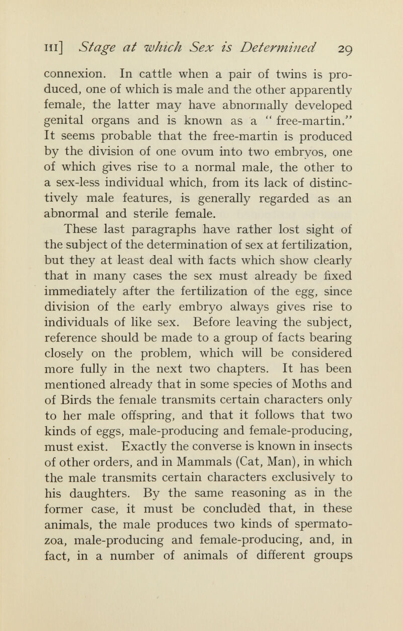 m] Stage at which Sex is Determined 29 connexion. In cattle when a pair of twins is pro¬ duced, one of which is male and the other apparently female, the latter may have abnormally developed genital organs and is known as a  free-martin. It seems probable that the free-martin is produced by the division of one ovum into two embryos, one of which gives rise to a normal male, the other to a sex-less individual which, from its lack of distinc¬ tively male features, is generally regarded as an abnormal and sterile female. These last paragraphs have rather lost sight of the subject of the determination of sex at fertilization, but they at least deal with facts which show clearly that in many cases the sex must already be fixed immediately after the fertilization of the egg, since division of the early embryo always gives rise to individuals of like sex. Before leaving the subject, reference should be made to a group of facts bearing closely on the problem, which will be considered more fully in the next two chapters. It has been mentioned already that in some species of Moths and of Birds the female transmits certain characters only to her male offspring, and that it follows that two kinds of eggs, male-producing and female-producing, must exist. Exactly the converse is known in insects of other orders, and in Mammals (Cat, Man), in which the male transmits certain characters exclusively to his daughters. By the same reasoning as in the former case, it must be concluded that, in these animals, the male produces two kinds of spermato¬ zoa, male-producing and female-producing, and, in fact, in a number of animals of different groups