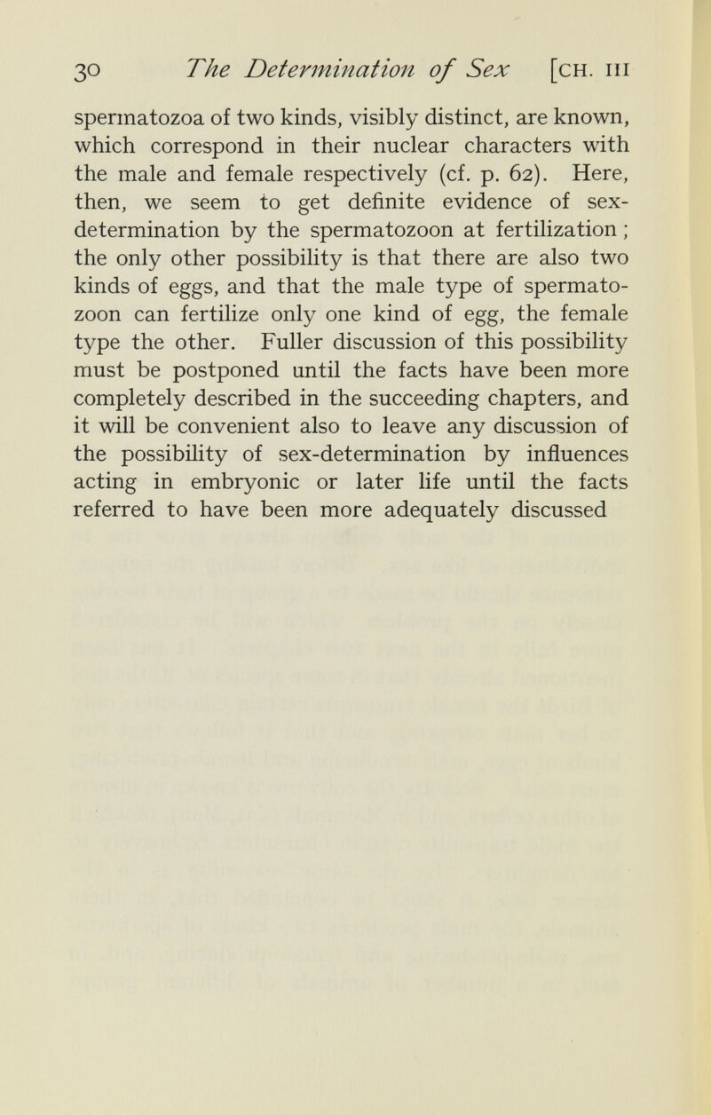 зо The Determination of Sex [ch. hi spermatozoa of two kinds, visibly distinct, are known, which correspond in their nuclear characters with the male and female respectively (cf. p. 62). Here, then, we seem to get definite evidence of sex- determination by the spermatozoon at fertilization ; the only other possibility is that there are also two kinds of eggs, and that the male type of spermato¬ zoon can fertilize only one kind of egg, the female type the other. Fuller discussion of this possibility must be postponed until the facts have been more completely described in the succeeding chapters, and it will be convenient also to leave any discussion of the possibility of sex-determination by influences acting in embryonic or later life until the facts referred to have been more adequately discussed