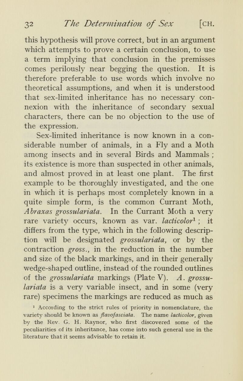 32 The Determination of Sex [ch. this hypothesis will prove correct, but in an argument which attempts to prove a certain conclusion, to use a term implying that conclusion in the premisses comes perilously near begging the question. It is therefore preferable to use words which involve no theoretical assumptions, and when it is understood that sex-limited inheritance has no necessary con¬ nexion with the inheritance of secondary sexual characters, there can be no objection to the use of the expression. Sex-limited inheritance is now known in a con¬ siderable number of animals, in a Fly and a Moth among insects and in several Birds and Mammals ; its existence is more than suspected in other animals, and almost proved in at least one plant. The first example to be thoroughly investigated, and the one in which it is perhaps most completely known in a quite simple form, is the common Currant Moth, Abraxas grossulariata. In the Currant Moth a very rare variety occurs, known as var. lacticolor^ ; it differs from the type, which in the following descrip¬ tion will be designated grossulariata, or by the contraction gross., in the reduction in the number and size of the black markings, and in their generally wedge-shaped outline, instead of the rounded outlines of the grossulariata markings (Plate V). A. grossu¬ lariata is a very variable insect, and in some (very rare) specimens the markings are reduced as much as ' Accoiding to the strict rules of priority in nomenclature, the variety should be known as flavofasciata. The name lacticolor, given by the Rev. G. H. Raynor, who first discovered some of the peculiarities of its inheritance, has come into such general use in the literature that it seems advisable to retain it.