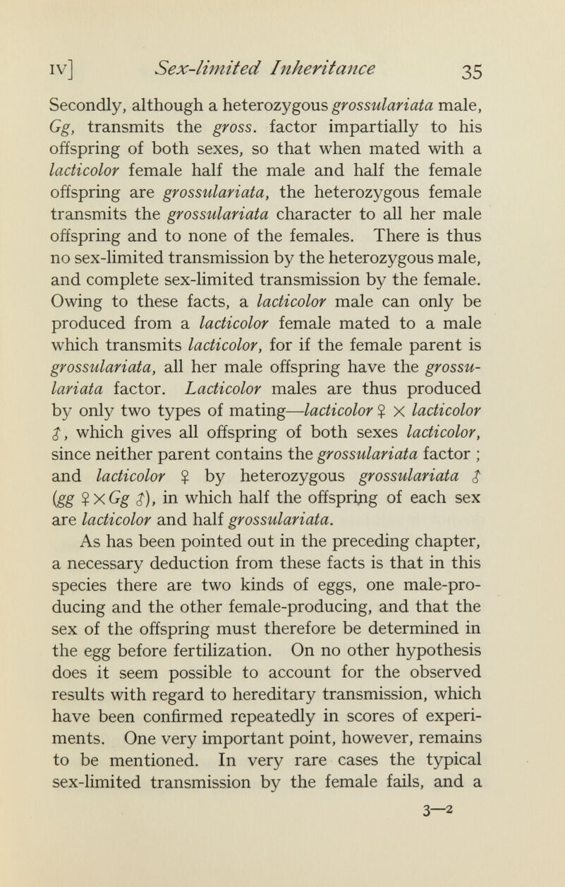 iv] Sex-limited Inheritance 35 Secondly, although a heterozygous grossulariata male, Gg, transmits the gross, factor impartially to his offspring of both sexes, so that when mated with a lacticolor female half the male and half the female offspring are grossulariata, the heterozygous female transmits the grossulariata character to all her male offspring and to none of the females. There is thus no sex-limited transmission by the heterozygous male, and complete sex-limited transmission by the female. Owing to these facts, a lacticolor male can only be produced from a lacticolor female mated to a male which transmits lacticolor, for if the female parent is grossulariata, all her male offspring have the grossu¬ lariata factor. Lacticolor males are thus produced by only two types of mating—lacticolor $ X lacticolor $, which gives all offspring of both sexes lacticolor, since neither parent contains the grossulariata factor ; and lacticolor ? by heterozygous grossulariata $ {gg ^xGg $), in which half the offspriдg of each sex are lacticolor and half grossulariata. As has been pointed out in the preceding chapter, a necessary deduction from these facts is that in this species there are two kinds of eggs, one male-pro¬ ducing and the other female-producing, and that the sex of the offspring must therefore be determined in the egg before fertilization. On no other hypothesis does it seem possible to account for the observed results with regard to hereditary transmission, which have been confirmed repeatedly in scores of experi¬ ments. One very important point, however, remains to be mentioned. In very rare cases the typical sex-limited transmission by the female fails, and a 3—2