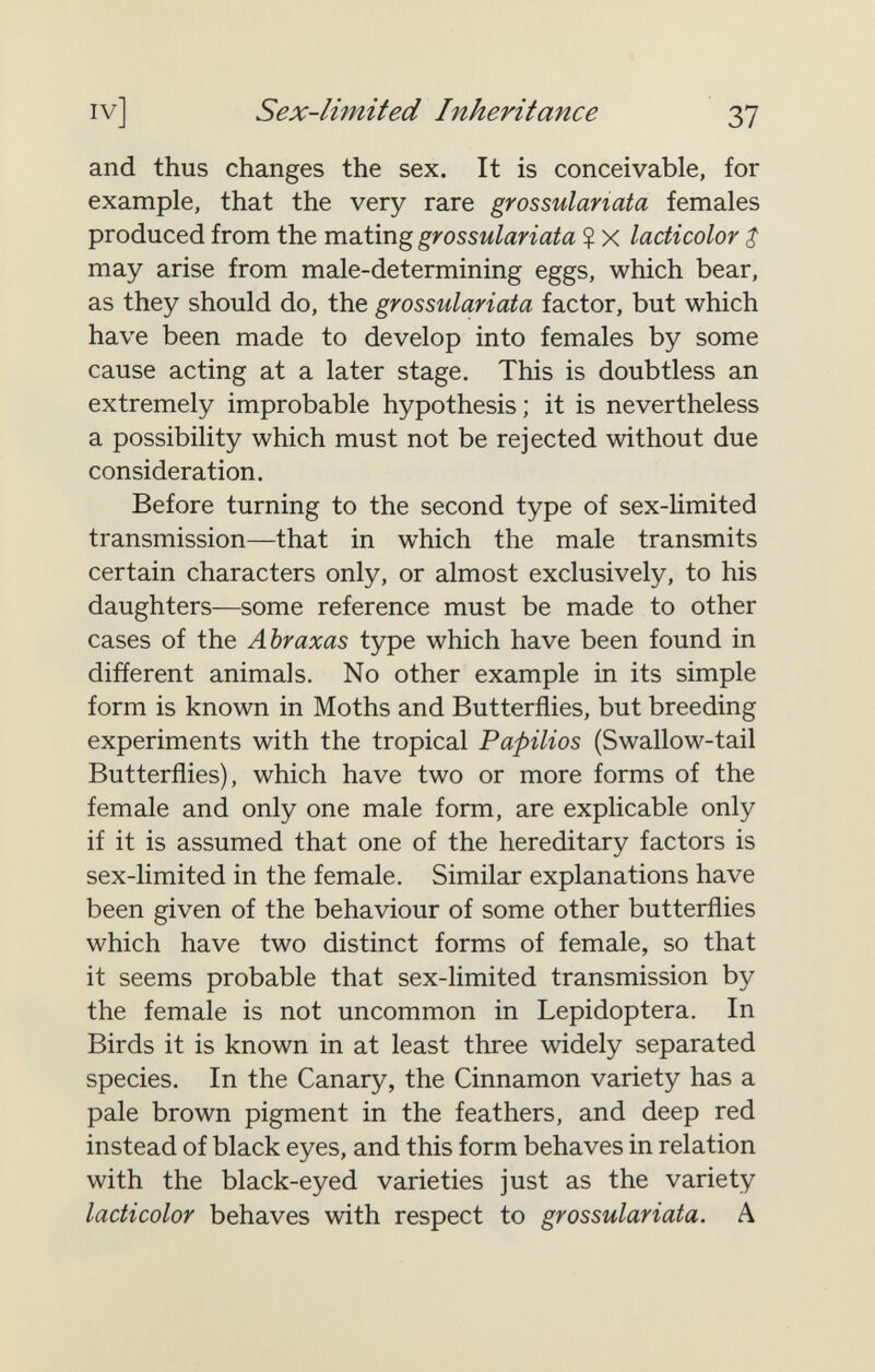 IV] Sex-limited Inheritance Ъ1 and thus changes the sex. It is conceivable, for example, that the very rare grossulariata females produced from the mating grossulariata % x lacticolor $ may arise from male-determining eggs, which bear, as they should do, the grossulariata factor, but which have been made to develop into females by some cause acting at a later stage. This is doubtless an extremely improbable hypothesis ; it is nevertheless a possibility which must not be rejected without due consideration. Before turning to the second type of sex-limited transmission—that in which the male transmits certain characters only, or almost exclusively, to his daughters—some reference must be made to other cases of the Abraxas type which have been found in different animals. No other example in its simple form is known in Moths and Butterflies, but breeding experiments with the tropical Papilios (Swallow-tail Butterflies), which have two or more forms of the female and only one male form, are explicable only if it is assumed that one of the hereditary factors is sex-limited in the female. Similar explanations have been given of the behaviour of some other butterflies which have two distinct forms of female, so that it seems probable that sex-limited transmission by the female is not uncommon in Lepidoptera. In Birds it is known in at least three widely separated species. In the Canary, the Cinnamon variety has a pale brown pigment in the feathers, and deep red instead of black eyes, and this form behaves in relation with the black-eyed varieties just as the variety lacticolor behaves with respect to grossulariata. A