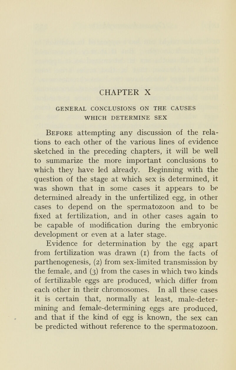 CHAPTER X general conclusions on the causes which determine sex Before attempting any discussion of the rela¬ tions to each other of the various hnes of evidence sketched in the preceding chapters, it will be well to summarize the more important conclusions to which they have led already. Beginning with the question of the stage at which sex is determined, it was shown that in some cases it appears to be determined already in the unfertilized egg, in other cases to depend on the spermatozoon and to be fixed at fertilization, and in other cases again to be capable of modification during the embryonic development or even at a later stage. Evidence for determination by the egg apart from fertilization was drawn (i) from the facts of parthenogenesis, (2) from sex-limited transmission by the female, and (3) from the cases in which two kinds of fertilizable eggs are produced, which differ from each other in their chromosomes. In all these cases it is certain that, normally at least, male-deter¬ mining and female-determining eggs are produced, and that if the kind of egg is known, the sex can be predicted without reference to the spermatozoon.