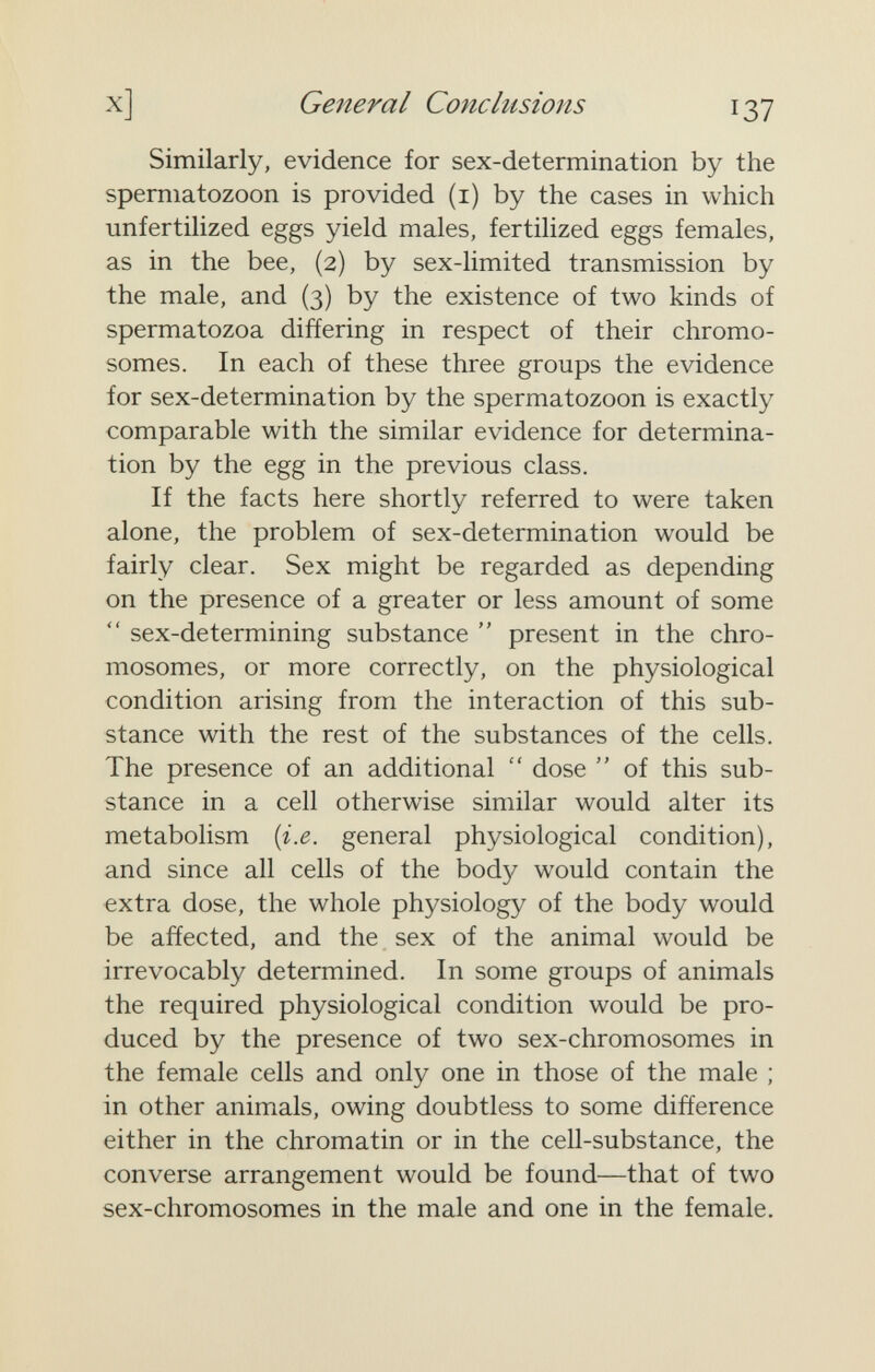 X] General Conclusions 137 Similarly, evidence for sex-determination by the spermatozoon is provided (i) by the cases in which unfertilized eggs yield males, fertilized eggs females, as in the bee, (2) by sex-limited transmission by the male, and (3) by the existence of two kinds of spermatozoa differing in respect of their chromo¬ somes. In each of these three groups the evidence for sex-determination by the spermatozoon is exactly comparable with the similar evidence for determina¬ tion by the egg in the previous class. If the facts here shortly referred to were taken alone, the problem of sex-determination would be fairly clear. Sex might be regarded as depending on the presence of a greater or less amount of some  sex-determining substance  present in the chro¬ mosomes, or more correctly, on the physiological condition arising from the interaction of this sub¬ stance with the rest of the substances of the cells. The presence of an additional  dose  of this sub¬ stance in a cell otherwise similar would alter its metabolism [i.e. general physiological condition), and since all cells of the body would contain the extra dose, the whole physiology of the body would be affected, and the sex of the animal would be irrevocably determined. In some groups of animals the required physiological condition would be pro¬ duced by the presence of two sex-chromosomes in the female cells and only one in those of the male ; in other animals, owing doubtless to some difference either in the chromatin or in the cell-substance, the converse arrangement would be found—that of two sex-chromosomes in the male and one in the female.