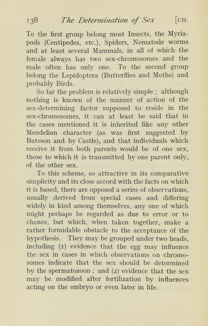 138 The Determination of Sex [ch. To the first group belong most Insects, the Myria- pods (Centipedes, etc.). Spiders, Nematode worms and at least several Mammals, in all of which the female always has two sex-chromosomes and the male often has only one. To the second group belong the Lepidoptera (Butterflies and Moths) and probably Birds. So far the problem is relatively simple ; although nothing is known of the manner of action of the sex-determining factor supposed to reside in the sex-chromosomes, it can at least be said that in the cases mentioned it is inherited like any other Mendelian character (as was first suggested by Bateson and by Castle), and that individuals which receive it from both parents would be of one sex, those to which it is transmitted by one parent only, of the other sex. To this scheme, so attractive in its comparative simplicity and its close accord with the facts on which it is based, there are opposed a series of observations, usually derived from special cases and differing widely in kind among themselves, any one of which might perhaps be regarded as due to error or to chance, but which, when taken together, make a rather formidable obstacle to the acceptance of the hypothesis. They may be grouped under two heads, including (i) evidence that the egg may influence the sex in cases in which observations on chromo¬ somes indicate that the sex should be determined by the spermatozoon ; and (2) evidence that the sex may be modified after fertilization by influences acting on the embryo or even later in life.