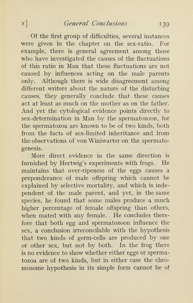 x] General Conclusions 139 Of the first group of difficulties, several instances were given in the chapter on the sex-ratio. For example, there is general agreement among those who have investigated the causes of the fluctuations of this ratio in Man that these fluctuations are not caused by influences acting on the male parents only. Although there is wide disagreement among different writers about the nature of the disturbing causes, they generally conclude that these causes act at least as much on the mother as on the father. And yet the cytological evidence points directly to sex-determination in Man by the spermatozoon, for the spermatozoa are known to be of two kinds, both from the facts of sex-limited inheritance and from the observations of von Winiwarter on the spermato¬ genesis. More direct evidence in the same direction is furnished by Hertwig's experiments with frogs. He maintains that over-ripeness of the eggs causes a preponderance of male offspring which cannot be explained by selective mortality, and which is inde¬ pendent of the male parent, and yet, in the same species, he found that some males produce a much higher percentage of female offspring than others, when mated with any female. He concludes there¬ fore that both egg and spermatozoon influence the sex, a conclusion irreconcilable with the hypothesis that two kinds of germ-cells are produced by one or other sex, but not by both. In the frog there is no evidence to show whether either eggs or sperma¬ tozoa are of two kinds, but in either case the chro¬ mosome hypothesis in its simple form cannot be of