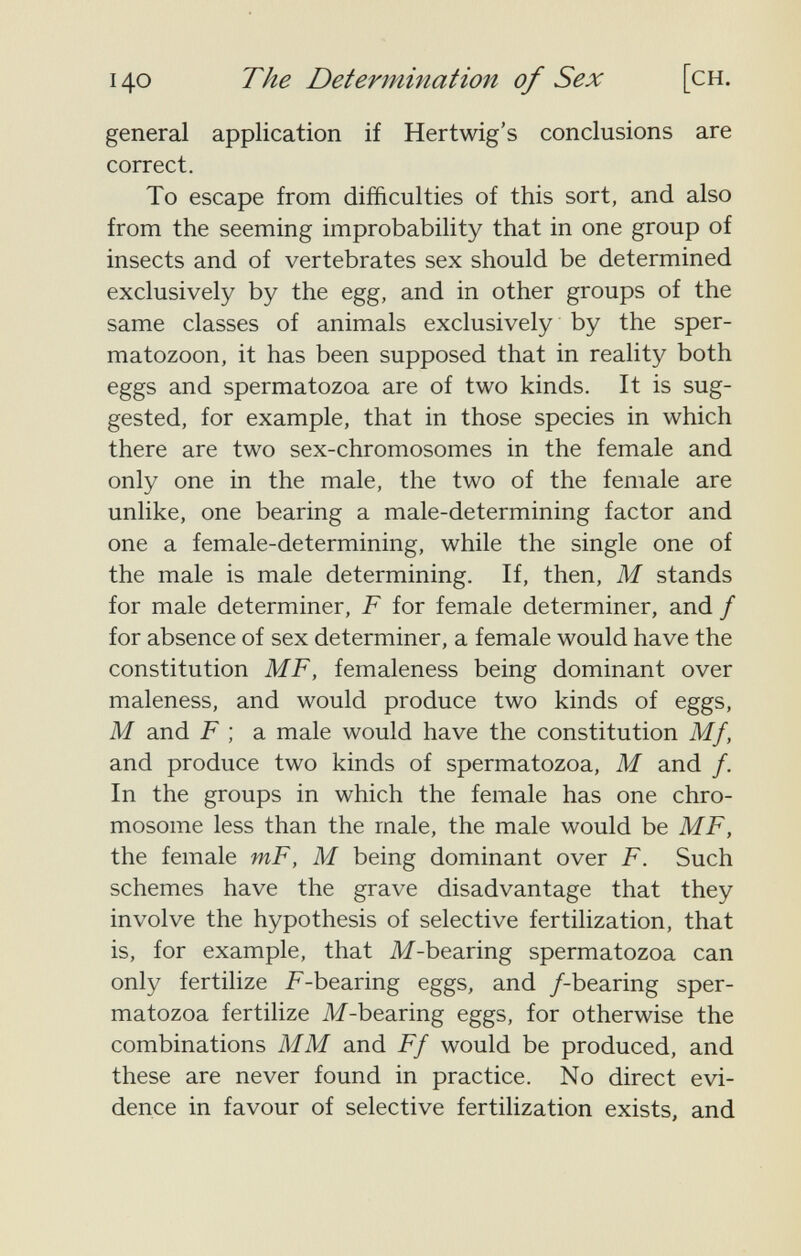 140 The Determination of Sex [ch. general application if Hertwig's conclusions are correct. To escape from difficulties of this sort, and also from the seeming improbability that in one group of insects and of vertebrates sex should be determined exclusively by the egg, and in other groups of the same classes of animals exclusively by the sper¬ matozoon, it has been supposed that in reality both eggs and spermatozoa are of two kinds. It is sug¬ gested, for example, that in those species in which there are two sex-chromosomes in the female and only one in the male, the two of the female are unlike, one bearing a male-determining factor and one a female-determining, while the single one of the male is male determining. If, then, M stands for male determiner, F for female determiner, and / for absence of sex determiner, a female would have the constitution MF, femaleness being dominant over maleness, and would produce two kinds of eggs, M and F ; a male would have the constitution Mf, and produce two kinds of spermatozoa, M and /. In the groups in which the female has one chro¬ mosome less than the male, the male would be MF, the female mF, M being dominant over F. Such schemes have the grave disadvantage that they involve the hypothesis of selective fertilization, that is, for example, that M-bearing spermatozoa can only fertilize F-bearing eggs, and /-bearing sper¬ matozoa fertilize M-bearing eggs, for otherwise the combinations MM and Ff would be produced, and these are never found in practice. No direct evi¬ dence in favour of selective fertilization exists, and