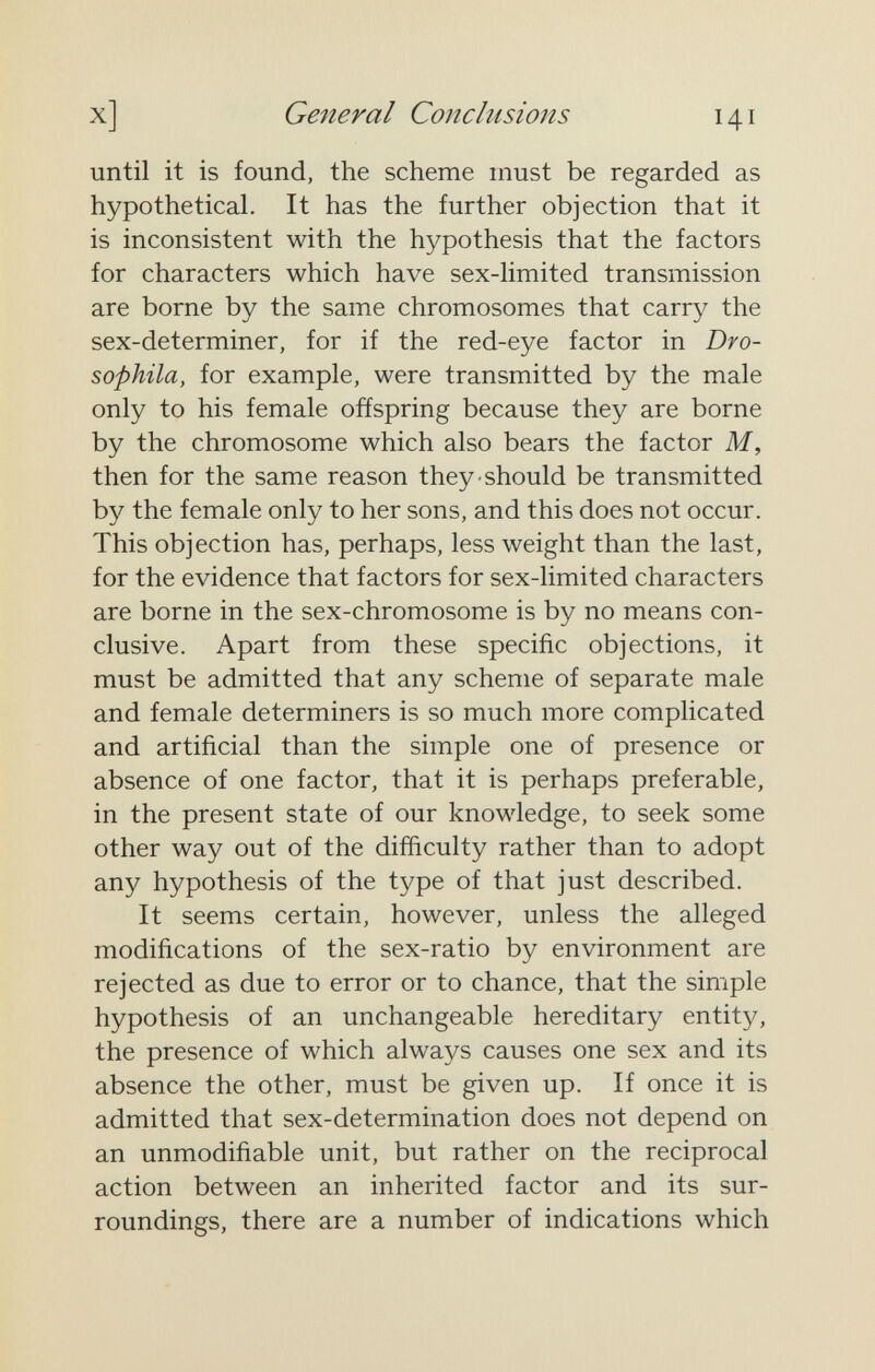 X] General Conclusions 141 until it is found, the scheme must be regarded as hypothetical. It has the further objection that it is inconsistent with the hypothesis that the factors for characters which have sex-limited transmission are borne by the same chromosomes that carry the sex-determiner, for if the red-eye factor in Dro- sophila, for example, were transmitted by the male only to his female offspring because they are borne by the chromosome which also bears the factor M, then for the same reason they should be transmitted by the female only to her sons, and this does not occur. This objection has, perhaps, less weight than the last, for the evidence that factors for sex-limited characters are borne in the sex-chromosome is by no means con¬ clusive. Apart from these specific objections, it must be admitted that any scheme of separate male and female determiners is so much more complicated and artificial than the simple one of presence or absence of one factor, that it is perhaps preferable, in the present state of our knowledge, to seek some other way out of the difficulty rather than to adopt any hypothesis of the type of that just described. It seems certain, however, unless the alleged modifications of the sex-ratio by environment are rejected as due to error or to chance, that the simple hypothesis of an unchangeable hereditary entity, the presence of which always causes one sex and its absence the other, must be given up. If once it is admitted that sex-determination does not depend on an unmodifiable unit, but rather on the reciprocal action between an inherited factor and its sur¬ roundings, there are a number of indications which