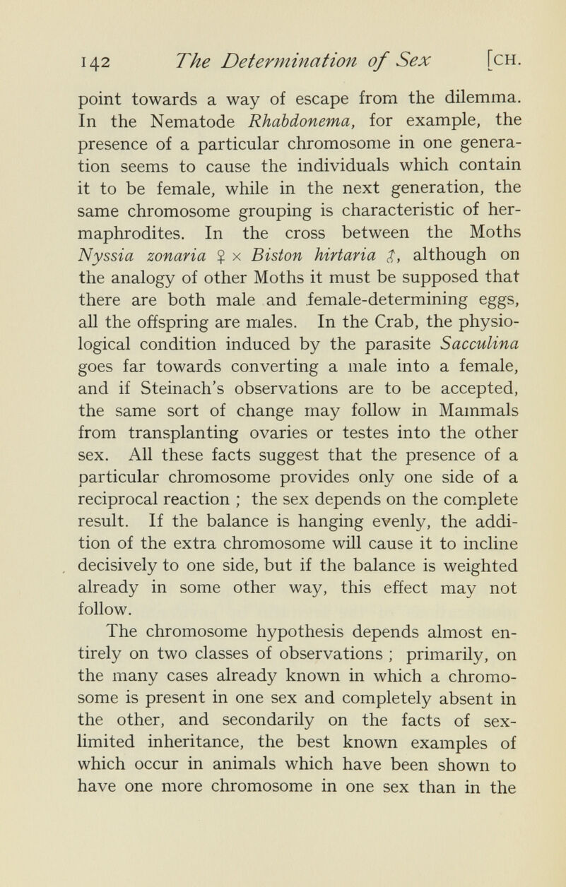 142 The Determination of Sex [ch. point towards a way of escape from the dilemma. In the Nematode Rhabdonema, for example, the presence of a particular chromosome in one genera¬ tion seems to cause the individuals which contain it to be female, while in the next generation, the same chromosome grouping is characteristic of her¬ maphrodites. In the cross between the Moths Nyssia zonaria $ x Biston hirtaria although on the analogy of other Moths it must be supposed that there are both male and female-determining eggs, all the offspring are males. In the Crab, the physio¬ logical condition induced by the parasite Sacculina goes far towards converting a male into a female, and if Steinach's observations are to be accepted, the same sort of change may follow in Mammals from transplanting ovaries or testes into the other sex. All these facts suggest that the presence of a particular chromosome provides only one side of a reciprocal reaction ; the sex depends on the com.plete result. If the balance is hanging evenly, the addi¬ tion of the extra chromosome wül cause it to incline decisively to one side, but if the balance is weighted already in some other way, this effect may not follow. The chromosome hypothesis depends almost en¬ tirely on two classes of observations ; primarily, on the many cases already known in which a chromo¬ some is present in one sex and completely absent in the other, and secondarily on the facts of sex- limited inheritance, the best known examples of which occur in animals which have been shown to have one more chromosome in one sex than in the