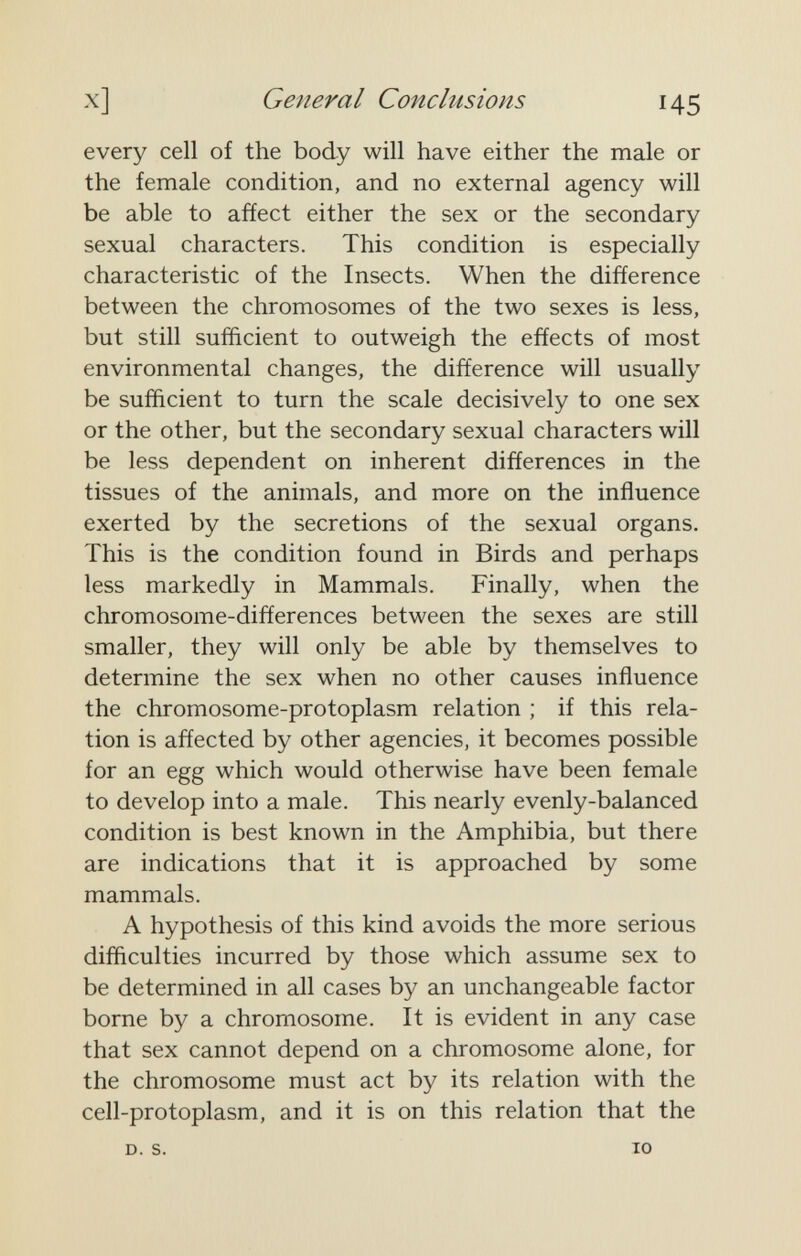 General Conclusions 145 every cell of the body will have either the male or the female condition, and no external agency will be able to affect either the sex or the secondary sexual characters. This condition is especially characteristic of the Insects. When the difference between the chromosomes of the two sexes is less, but still sufficient to outweigh the effects of most environmental changes, the difference will usually be sufficient to turn the scale decisively to one sex or the other, but the secondary sexual characters will be less dependent on inherent differences in the tissues of the animals, and more on the influence exerted by the secretions of the sexual organs. This is the condition found in Birds and perhaps less markedly in Mammals. Finally, when the chromosome-differences between the sexes are still smaller, they will only be able by themselves to determine the sex when no other causes influence the chromosome-protoplasm relation ; if this rela¬ tion is affected by other agencies, it becomes possible for an egg which would otherwise have been female to develop into a male. This nearly evenly-balanced condition is best known in the Amphibia, but there are indications that it is approached by some mammals. A hypothesis of this kind avoids the more serious difficulties incurred by those which assume sex to be determined in all cases by an unchangeable factor borne by a chromosome. It is evident in any case that sex cannot depend on a chromosome alone, for the chromosome must act by its relation with the cell-protoplasm, and it is on this relation that the D. S. TO