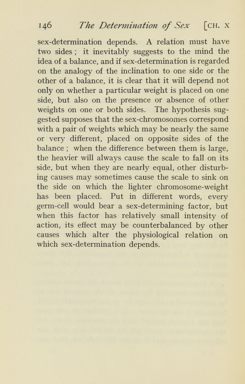 146 The Determination of Sex [сн, x sex-determination depends. A relation must have two sides ; it inevitably suggests to the mind the idea of a balance, and if sex-determination is regarded on the analogy of the inclination to one side or the other of a balance, it is clear that it will depend not only on whether a particular weight is placed on one side, but also on the presence or absence of other weights on one or both sides. The hypothesis sug¬ gested supposes that the sex-chromosomes correspond with a pair of weights which may be nearly the same or very different, placed on opposite sides of the balance ; when the difference between them is large, the heavier will always cause the scale to fall on its side, but when they are nearly equal, other disturb¬ ing causes may sometimes cause the scale to sink on the side on which the lighter chromosome-weight has been placed. Put in different words, every germ-cell would bear a sex-determining factor, but when this factor has relatively small intensity of action, its effect may be counterbalanced by other causes which alter the physiological relation on which sex-determination depends.