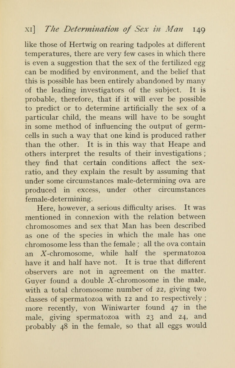 xi] The Determination of Sex in Man 149 like those of Hertwig on rearing tadpoles at different temperatures, there are very few cases in which there is even a suggestion that the sex of the fertilized egg can be modified by environment, and the belief that this is possible has been entirely abandoned by many of the leading investigators of the subject. It is probable, therefore, that if it will ever be possible to predict or to determine artificially the sex of a particular child, the means will have to be sought in some method of influencing the output of germ- cells in such a way that one kind is produced rather than the other. It is in this way that Heape and others interpret the results of their investigations ; they find that certain conditions affect the sex- ratio, and they explain the result by assuming that under some circumstances male-determining ova are produced in excess, under other circumstances female-determining. Here, however, a serious difficulty arises. It was mentioned in connexion with the relation between chromosomes and sex that Man has been described as one of the species in which the male has one chromosome less than the female ; all the ova contain an X-chromosome, while half the spermatozoa have it and half have not. It is true that different observers are not in agreement on the matter. Guyer found a double X-chromosome in the male, with a total chromosome number of 22, giving two classes of spermatozoa with 12 and 10 respectively ; more recently, von Winiwarter found 47 in the male, giving spermatozoa with 23 and 24, and probably 48 in the female, so that all eggs would