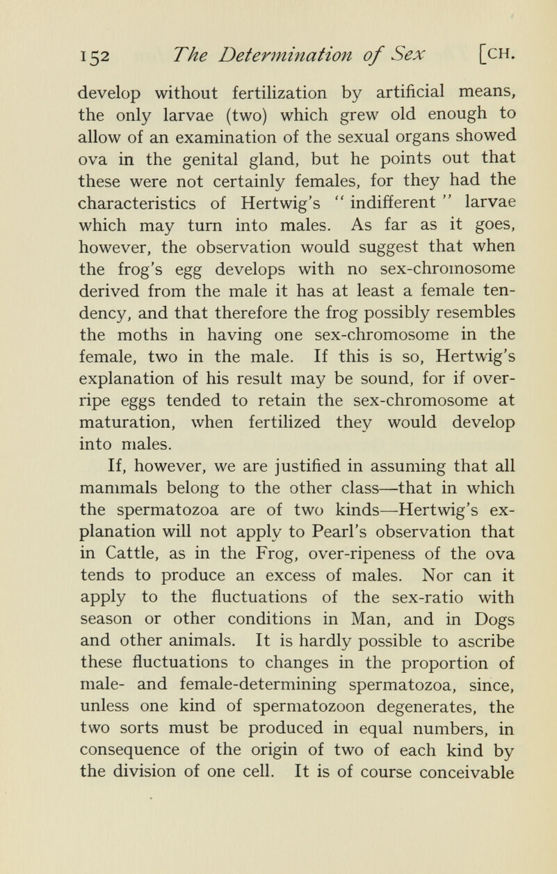 152 The Determination of Sex [ch. develop without fertilization by artificial means, the only larvae (two) which grew old enough to allow of an examination of the sexual organs showed ova in the genital gland, but he points out that these were not certainly females, for they had the characteristics of Hertwig's  indifferent  larvae which may turn into males. As far as it goes, however, the observation would suggest that when the frog's egg develops with no sex-chromosome derived from the male it has at least a female ten¬ dency, and that therefore the frog possibly resembles the moths in having one sex-chromosome in the female, two in the male. If this is so, Hertwig's explanation of his result may be sound, for if over¬ ripe eggs tended to retain the sex-chromosome at maturation, when fertilized they would develop into males. If, however, we are justified in assuming that all mammals belong to the other class—that in which the spermatozoa are of two kinds—Hertwig's ex¬ planation will not apply to Pearl's observation that in Cattle, as in the Frog, over-ripeness of the ova tends to produce an excess of males. Nor can it apply to the fluctuations of the sex-ratio with season or other conditions in Man, and in Dogs and other animals. It is hardly possible to ascribe these fluctuations to changes in the proportion of male- and female-determining spermatozoa, since, unless one kind of spermatozoon degenerates, the two sorts must be produced in equal numbers, in consequence of the origin of two of each kind by the division of one cell. It is of course conceivable