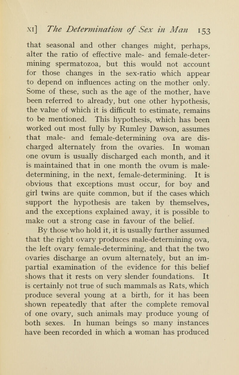 xi] The Determination of Sex in Man 153 that seasonal and other changes might, perhaps, alter the ratio of effective male- and female-deter¬ mining spermatozoa, but this would not account for those changes in the sex-ratio which appear to depend on influences acting on the mother only. Some of these, such as the age of the mother, have been referred to already, but one other hypothesis, the value of which it is difficult to estimate, remains to be mentioned. This hypothesis, which has been worked out most fully by Rumley Dawson, assumes that male- and female-determining ova are dis¬ charged alternately from the ovaries. In woman one ovum is usually discharged each month, and it is maintained that in one month the ovum is male- determining, in the next, female-determining. It is obvious that exceptions must occur, for boy and girl twins are quite common, but if the cases which support the hypothesis are taken by themselves, and the exceptions explained away, it is possible to make out a strong case in favour of the belief. By those who hold it, it is usually further assumed that the right ovary produces male-determining ova, the left ovary female-determining, and that the two ovaries discharge an ovum alternately, but an im¬ partial examination of the evidence for this belief shows that it rests on very slender foundations. It is certainly not true of such mammals as Rats, which produce several young at a birth, for it has been shown repeatedly that after the complete removal of one ovary, such animals may produce young of both sexes. In human beings so many instances have been recorded in which a woman has produced