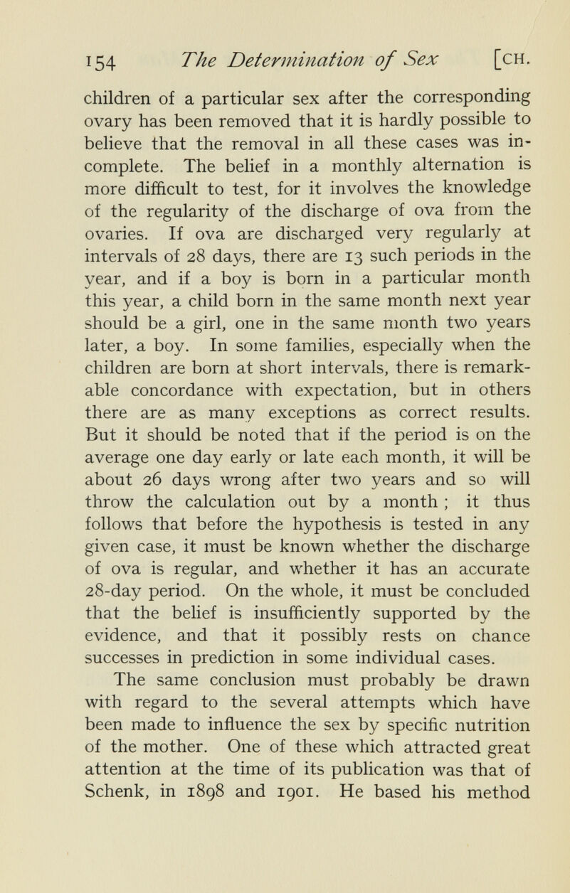 154 The Determination of Sex [ch. children of a particular sex after the corresponding ovary has been removed that it is hardly possible to believe that the removal in all these cases was in¬ complete. The belief in a monthly alternation is more difficult to test, for it involves the knowledge of the regularity of the discharge of ova from the ovaries. If ova are discharged very regularly at intervals of 28 days, there are 13 such periods in the year, and if a boy is born in a particular month this year, a child born in the same month next year should be a girl, one in the same month two years later, a boy. In some families, especially when the children are born at short intervals, there is remark¬ able concordance with expectation, but in others there are as many exceptions as correct results. But it should be noted that if the period is on the average one day early or late each month, it will be about 26 days wrong after two years and so will throw the calculation out by a month ; it thus follows that before the hypothesis is tested in any given case, it must be known whether the discharge of ova is regular, and whether it has an accurate 28-day period. On the whole, it must be concluded that the belief is insufficiently supported by the evidence, and that it possibly rests on chance successes in prediction in some individual cases. The same conclusion must probably be drawn with regard to the several attempts which have been made to influence the sex by speciñc nutrition of the mother. One of these which attracted great attention at the time of its publication was that of Schenk, in 1898 and 1901. He based his method