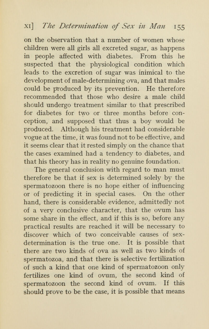 xi] The Determination of Sex in Man 155 on the observation that a number of women whose children were all girls all excreted sugar, as happens in people afíected with diabetes. From this he suspected that the physiological condition which leads to the excretion of sugar was inimical to the development of male-determining ova, and that males could be produced by its prevention. He therefore recommended that those who desire a male child should undergo treatment similar to that prescribed for diabetes for two or three months before con¬ ception, and supposed that thus a boy would be produced. Although his treatment had considerable vogue at the time, it was found not to be effective, and it seems clear that it rested simply on the chance that the cases examined had a tendency to diabetes, and that his theory has in reality no genuine foundation. The general conclusion with regard to man must therefore be that if sex is determined solely by the spermatozoon there is no hope either of influencing or of predicting it in special cases. On the other hand, there is considerable evidence, admittedly not of a very conclusive character, that the ovum has some share in the effect, and if this is so, before any practical results are reached it will be necessary to discover which of two conceivable causes of sex- determination is the true one. It is possible that there are two kinds of ova as well as two kinds of spermatozoa, and that there is selective fertilization of such a kind that one kind of spermatozoon only fertilizes one kind of ovum, the second kind of spermatozoon the second kind of ovum. If this should prove to be the case, it is possible that means