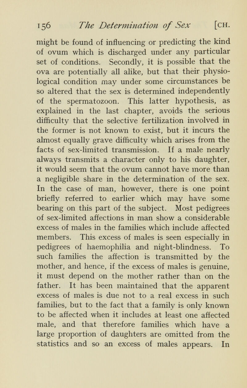 156 The Determination of Sex [ch. might be found of influencing or predicting the kind of ovum which is discharged under any particular set of conditions. Secondly, it is possible that the ova are potentially all alike, but that their physio¬ logical condition may under some circumstances be so altered that the sex is determined independently of the spermatozoon. This latter hypothesis, as explained in the last chapter, avoids the serious diffìculty that the selective fertilization involved in the former is not known to exist, but it incurs the almost equally grave difficulty which arises from the facts of sex-limited transmission. If a male nearly always transmits a character only to his daughter, it would seem that the ovum cannot have more than a negligible share in the determination of the sex. In the case of man, however, there is one point briefly referred to earlier which may have some bearing on this part of the subject. Most pedigrees of sex-limited affections in man show a considerable excess of males in the families which include affected members. This excess of males is seen especially in pedigrees of haemophilia and night-blindness. To such families the affection is transmitted by the mother, and hence, if the excess of males is genuine, it must depend on the mother rather than on the father. It has been maintained that the apparent excess of males is due not to a real excess in such families, but to the fact that a family is only known to be affected when it includes at least one affected male, and that therefore families which have a large proportion of daughters are omitted from the statistics and so an excess of males appears. In