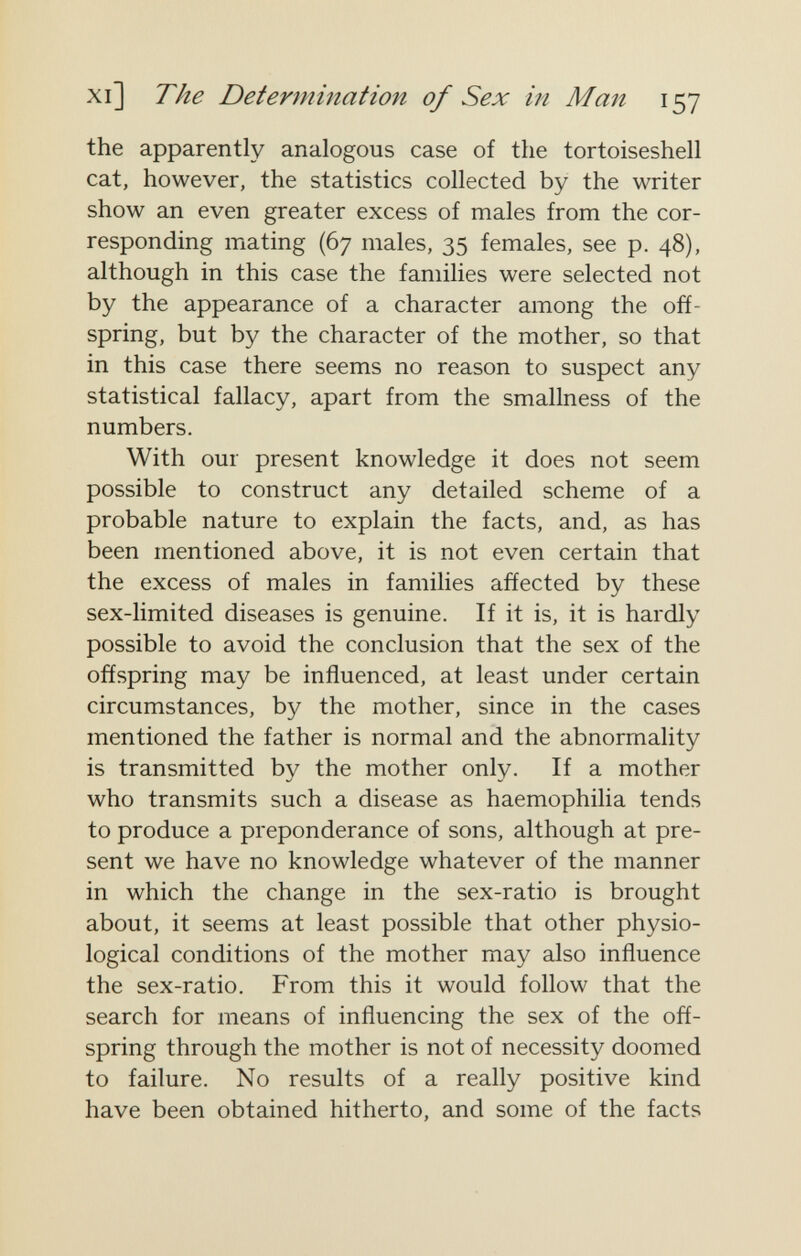 xi] The Determination of Sex in Man 157 the apparently analogous case of the tortoiseshell cat, however, the statistics collected by the writer show an even greater excess of males from the cor¬ responding mating (67 males, 35 females, see p. 48), although in this case the families were selected not by the appearance of a character among the off¬ spring, but by the character of the mother, so that in this case there seems no reason to suspect any statistical fallacy, apart from the smallness of the numbers. With our present knowledge it does not seem possible to construct any detailed scheme of a probable nature to explain the facts, and, as has been mentioned above, it is not even certain that the excess of males in families añected by these sex-limited diseases is genuine. If it is, it is hardly possible to avoid the conclusion that the sex of the offspring may be influenced, at least under certain circumstances, by the mother, since in the cases mentioned the father is normal and the abnormality is transmitted by the mother only. If a mother who transmits such a disease as haemophilia tends to produce a preponderance of sons, although at pre¬ sent we have no knowledge whatever of the manner in which the change in the sex-ratio is brought about, it seems at least possible that other physio¬ logical conditions of the mother may also influence the sex-ratio. From this it would follow that the search for means of influencing the sex of the off¬ spring through the mother is not of necessity doomed to failure. No results of a really positive kind have been obtained hitherto, and some of the facts