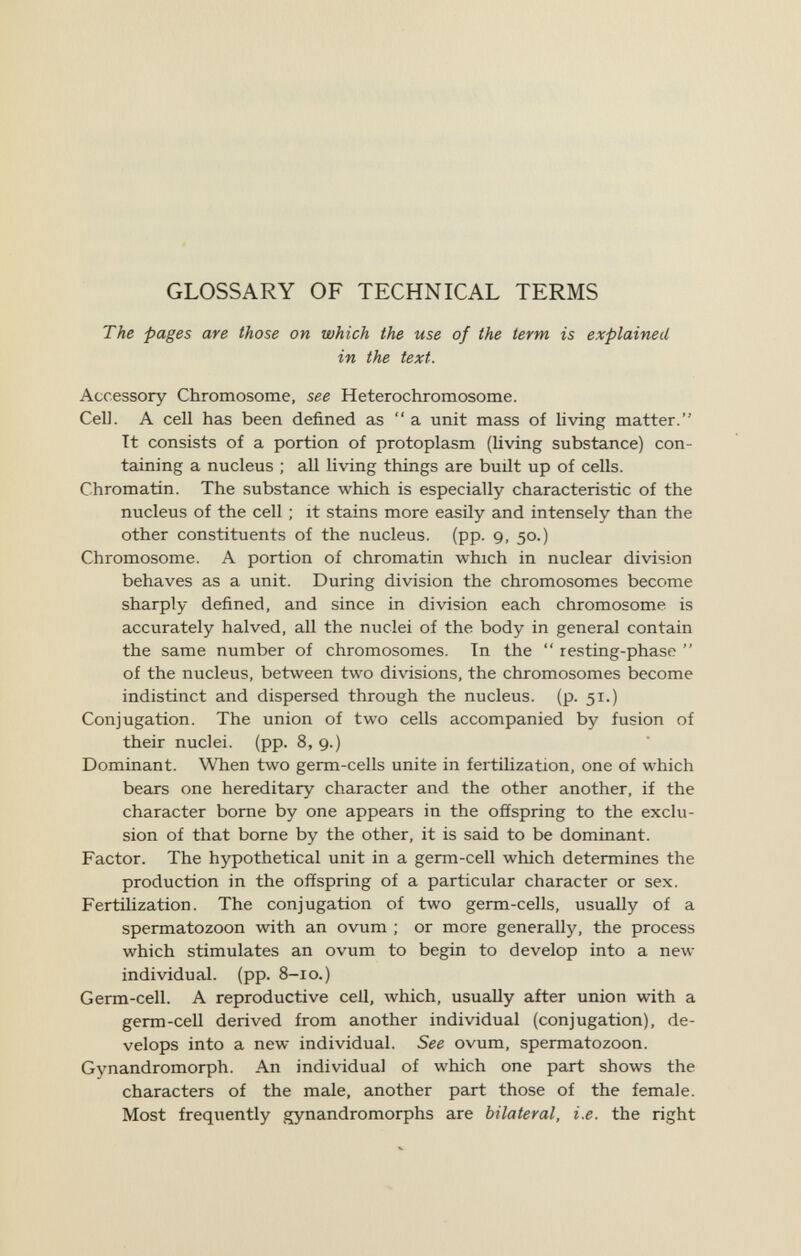 GLOSSARY OF TECHNICAL TERMS The pages are those on which the use of the term is explained in the text. Accessory Chromosome, see Hétérochromosome. Cell. A cell has been defined as  a unit mass of living matter. Tt consists of a portion of protoplasm (living substance) con¬ taining a nucleus ; all living things are built up of cells. Chromatin. The substance which is especially characteristic of the nucleus of the cell ; it stains more easily and intensely than the other constituents of the nucleus, (pp. 9, 50.) Chromosome. A portion of chromatin which in nuclear division behaves as a unit. During division the chromosomes become sharply defined, and since in division each chromosome is accurately halved, all the nuclei of the body in general contain the same number of chromosomes. In the  resting-phase  of the nucleus, between two divisions, the chromosomes become indistinct and dispersed through the nucleus, (p. 51.) Conjugation. The union of two cells accompanied by fusion of their nuclei, (pp. 8,9.) Dominant. When two germ-cells unite in fertiUzation, one of which bears one hereditary character and the other another, if the character borne by one appears in the offspring to the exclu¬ sion of that borne by the other, it is said to be dominant. Factor. The hypothetical unit in a germ-cell which determines the production in the offspring of a particular character or sex. Fertilization. The conjugation of two germ-cells, usually of a spermatozoon with an ovum ; or more generally, the process which stimulates an ovum to begin to develop into a new- individual. (pp. 8-10.) Germ-cell. A reproductive ceil, which, usually after union with a germ-cell derived from another individual (conjugation), de¬ velops into a new individual. See ovum, spermatozoon. Gynandromorph. An individual of which one part shows the characters of the male, another part those of the female. Most frequently gynandromorphs are bilateral, i.e. the right