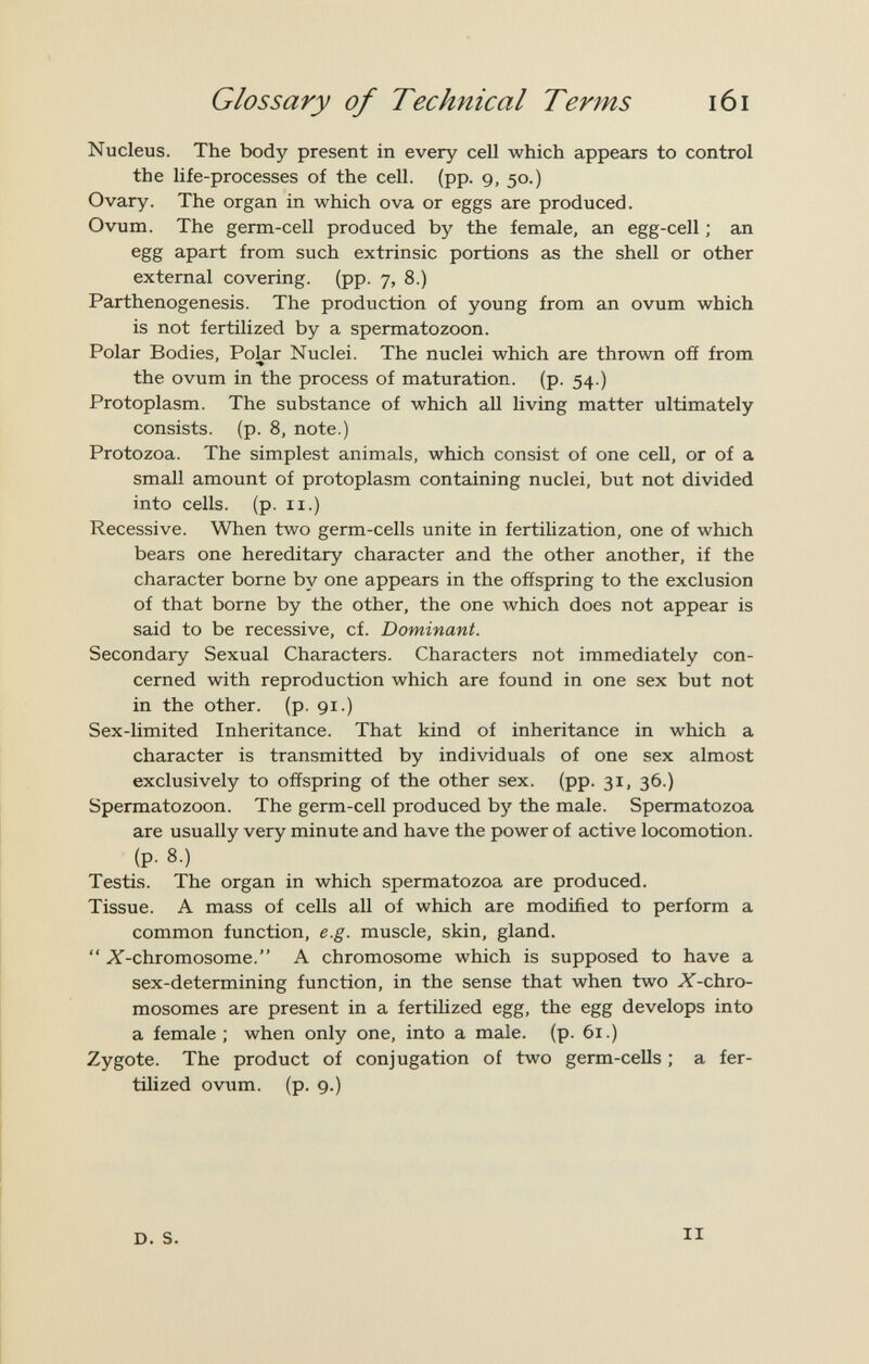 Glossary of Technical Terms i6i Nucleus. The body present in every cell which appears to control the life-processes of the cell. (pp. 9, 50.) Ovary. The organ in which ova or eggs are produced. Ovum. The germ-cell produced by the female, axi egg-cell ; an egg apart from such extrinsic portions as the shell or other external covering, (pp. 7, 8.) Parthenogenesis. The production of young from an ovum which is not fertilized by a spermatozoon. Polar Bodies, Polar Nuclei. The nuclei which are thrown off from the ovum in the process of maturation, (p. 54.) Protoplasm. The substance of which all living matter ultimately consists, (p. 8, note.) Protozoa. The simplest animals, which consist of one cell, or of a small amount of protoplasm containing nuclei, but not divided into cells, (p. II.) Recessive. When two germ-cells unite in fertilization, one of which bears one hereditary character and the other another, if the character borne by one appears in the offspring to the exclusion of that borne by the other, the one which does not appear is said to be recessive, cf. Dominant. Secondary Sexual Characters. Characters not immediately con¬ cerned with reproduction which are found in one sex but not in the other, (p. 91.) Sex-Umited Inheritance. That kind of inheritance in which a character is transmitted by individuals of one sex almost exclusively to offspring of the other sex. (pp. 31, 36.) Spermatozoon. The germ-cell produced by the male. Spermatozoa are usually very minute and have the power of active locomotion, (p. 8.) Testis. The organ in which spermatozoa are produced. Tissue. A mass of cells all of which are modified to perform a common function, e.g. muscle, skin, gland.  X-chromosome. A chromosome which is supposed to have a sex-determining function, in the sense that when two X-chro- mosomes are present in a fertilized egg, the egg develops into a female ; when only one, into a male. (p. 61.) Zygote. The product of conjugation of two germ-cells ; a fer¬ tilized ovum. (p. 9.) D. S. II