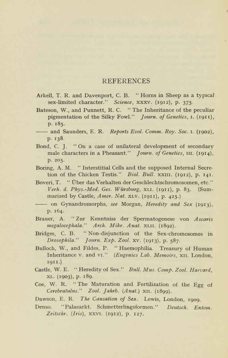 REFERENCES Arkell, T. R. and Davenport, C. B.  Horns in Sheep as a typical sex-limited character. Science, xxxv. (1912), p. 375. Bateson, W., and Punnett, R. C.  The Inheritance of the peculiar pigmentation of the Silky Fowl. Journ. of Genetics, 1. (1911), p. 185.  and Saunders, E. R. Reports Evol. Comm. Roy. Soc. i. (j902), p. 138. Bond, C. J.  On a case of unilateral development of secondary male characters in a Pheasant. Journ. of Genetics, iii. (1914), p. 205. Boring, A. M.  Interstitial Cells and the supposed Internal Secre¬ tion of the Chicken Testis. Biol. Bull, xxiii. (1912), p. 141. Boveri, T.  Über das Verhalten der Geschlechtschromosomen, etc. Verh. d. Phys.-Med. Ges. Würzburg, xli. (191 i), p. 83. (Sum¬ marized by Castle, Amer. Nat. xlv. (191 i), p. 425.)  on Gynandromorphs, see Morgan, Heredity and Sex (1913), p. 164. Brauer, A.  Zur Kenntniss der Spermatogenese von Ascaris megalocephala. Arch. Mikr. Anat. xlii. (1892). Bridges, C. B.  Non-disjunction of the Sex-chromosomes in Drosophila. Journ. Exp. Zool. xv. (1913), p. 587. Bulloch, W., and Fildes, P.  Haemophilia. Treasury of Human Inheritance v. and vi. {Eugenics Lab. Memoirs, xii. London, 1911.) Castle, W. E.  Heredity of Sex. Bull. Mus. Сотр. Zool. Harvard, xl. (1903). P- 189. Сое, W. R.  The Maturation and Fertilization of the Egg of Cerebratulus. Zool. Jahrb. [Anat.) xii. (1899). Dawson, E. R. The Causation of Sex. Lewis, London, 1909. Denso. Palaearkt. Schmetterlingsformen. Deutsch. Entom. Zeitschr. [Iris), xxvi. (1912), p. 127.