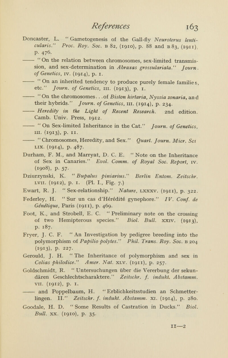 References Doncaster, L.  Gametogenesis of the Gall-fly Neuroterus lenti¬ cularis. Proc. Roy. Soc. в 82, (1910), p. 88 and в 83, (1911); p. 476.   On the relation between chromosomes, sex-limited transmis¬ sion, and sex-determination in Abraxas grossulariaia. Journ. of Genetics, iv. {1914), p. i.   On an inherited tendency to produce purely female families, etc. Journ. of Genetics, iii. (1913), p. i.   On the chromosomes.. .of Biston hirtaria, Nyssia zonaria, an d their hybrids. Journ. of Genetics, iii. (1914), p. 234.  Heredity in the Light of Recent Research. 2nd edition. Camb. Univ. Press, 1912.   On Sex-limited Inheritance in the Cat. Journ. of Genetics, III. (1913). P- II-   Chromosomes, Heredity, and Sex. Quart. Journ. Micr. Sci Lix. (1914). P- 487- Durham, F. M., and Marryat, D. C. E.  Note on the Inheritance of Sex in Canaries. Evol. Comm. of Royal Soc. Report, iv. (1908), p. 57. Dziurzynski, K.  Bupalus piniarius. Berlin Entom. Zeitschr. LVii. (1912), p. I. (PI. I., Fig. 7.) Ewart, R. J.  Sex-relationship. Nature, lxxxv. (191 i), p. 322. Federley, H.  Sur un cas d'Hérédité gjmephore. IV. Conf. de Génétique, Paris (1911), p. 469. Foot, К., and Strobell, E. С.  Preliminary note on the crossing of two Hemipterous species. Biol. Bull. xxiv. (1913), p. 187. Fryer, J. C. F.  An Investigation by pedigree breeding into the polymorphism of Papilio polytes. Phil. Trans. Roy. Soc. в 204 (1913), p. 227. Gerould, J. H.  The Inheritance of polymorphism and sex in Colias philodice. Amer. Nat. xlv. (1911), p. 257. Goldschmidt, R.  Untersuchungen über die Vererbung der sekun¬ dären Geschlechtscharaktere. Zeitschr. f. indukt. Abstamm. VII. (1912), p. I.  and Poppelbaum, H.  Erblichkeitsstudien an Schmetter¬ lingen. II. Zeitschr. f. indukt. Abstamm. xi. (1914), p. 280. Goodale, H. D.  Some Results of Castration in Ducks. Biol. Bull. XX. (1910), p. 35. II—2