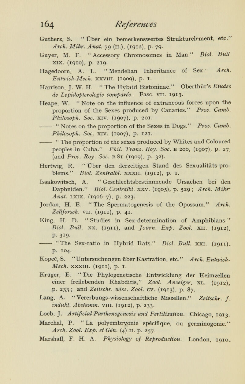 164 References Gutherz, S.  Über ein bemerkenswertes Strukturelement, etc. Arch. Mikr. Anat. 79 (11.), (1912), p. 79. Guyer, M. F.  Accessory Chromosomes in Man. Biol. Bull XIX. (1910), p. 219. Hagedoom, A. L.  Mendelian Inheritance of Sex. Arch. Entwick-Mech. xxviii. (1909), p. i. Harrison, J. W. H.  The Hybiid Bistoninae. Oberthür's Etudes de Lepidopterologie comparée. Fase. vii. 1913. Heape, W.  Note on the influence of extraneous forces upon the proportion of the Sexes produced by Canaries. Proc. Camb. Philosoph. Soc. XIV. (1907), p. 201.   Notes on the proportion of the Sexes in Dogs. Proc. Camb. Philosoph. Soc. XIV. (1907), p. 121.   The proportion of the sexes produced by Whites and Coloured peoples in Cuba. Phil. Trans. Roy. Soc. в 200, (1907), p. 27, (and Proc. Roy. Soc. в 81 (1909), p. 32). Hertwig, R.  Über den derzeitigen Stand des Sexualitäts-pro¬ blems. Biol. Zentralbl. xxxii. (1912), p. i. Issakowitsch, A.  Geschlechtsbestimmende Ursachen bei den Daphniden. Biol. Centralbl. xxv. (1905), p. 529 ; Arch. Mikr' Anat. LXix. Í1906-7), p. 223. Jordan, H. E.  The Spermatogenesis of the Opossum. Arch. Zellforsch. VII. (1911), p. 41. King, H. D.  Studies in Sex-determination of Amphibians. Biol. Bull. XX. (1911). and Journ. Exp. Zool. xii. (1912), P- 319.  The Sex-ratio in Hybrid Rats. Biol. Bull. xxi. (1911). p. 104. KopeC, S. Untersuchungen über Kastration, etc. Arch. Entwick- Mech. XXXIII. (1911), p. I. Krüger, E.  Die Phylogenetische Entwicklung der Keimzellen einer freilebenden Rhabditis, Zool. Anzeiger, XL. (1912), p. 233 ; and Zeitschr. wiss. Zool. cv. (1913), p. 87. Lang, A. *• Vererbungs-wissenschaftliche Miszellen. Zeitschr. f. indukt. Abstamm. viii. (1912), p. 233. Loeb, J. Artificial Parthenogenesis and Fertilization. Chicago, 1913. Marchai, P.  La polyembryonie spécifique, ou germinogonie.^ Arch. Zool. Exp. et Gén. (4) 11. p. 257. Marshall, F. H. A. Physiology of Reproduction. London, 1910^