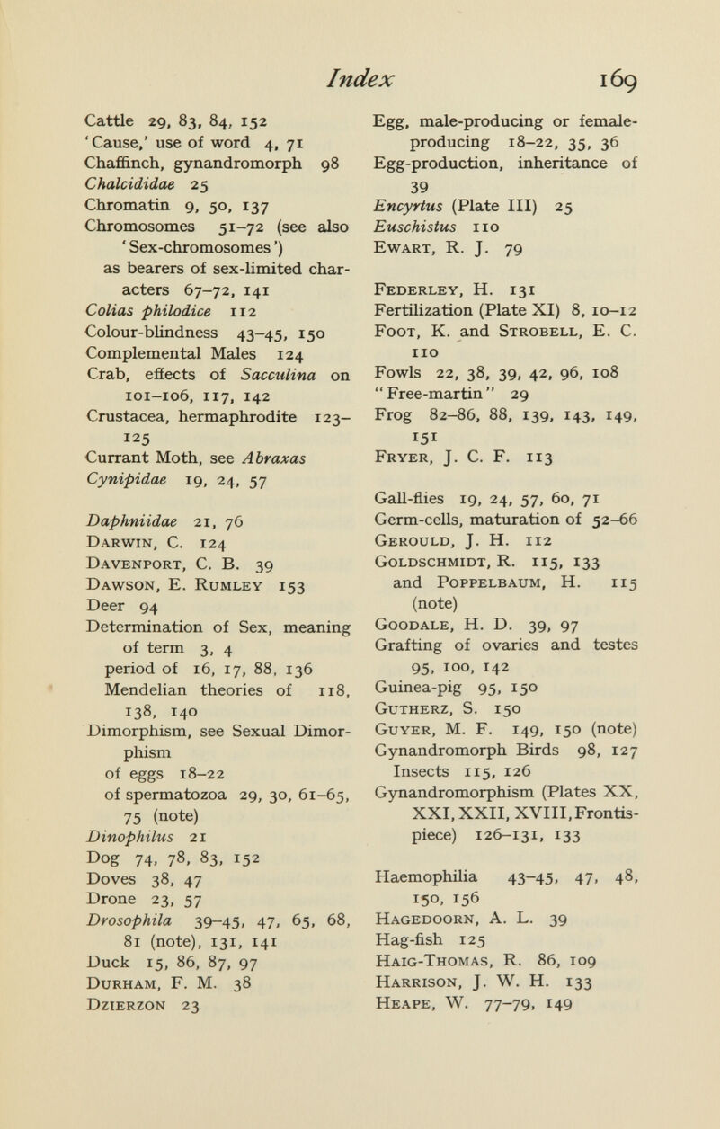 Index Cattle 29, 83, 84, 152 'Cause,' use of word 4, 71 Chaffinch, gynandromorph 98 Chalcididae 25 Chromatin 9, 50, 137 Chromosomes 5^-72 (see also ' Sex-chromosomes ') as bearers of sex-limited char¬ acters 67-72, 141 Colias philodice 112 Colour-blindness 43-45, 150 Complemental Males 124 Crab, efíects of Sacculina on 101-106, 117, 142 Crustacea, hermaphrodite 123- 125 Currant Moth, see Abraxas Cynipidae 19, 24, 57 Daphniidae 21, 76 Darwin, C. 124 Davenport, C. B. 39 Dawson, E. Rumley 153 Deer 94 Determination of Sex, meaning of term 3, 4 period of 16, 17, 88, 136 Mendelian theories of 118, 138, 140 Dimorphism, see Sexual Dimor¬ phism of eggs 18-22 of spermatozoa 29, 30, 61-65, 75 (note) Dinophilus 21 Dog 74, 78, 83, 152 Doves 38, 47 Drone 23, 57 Drosophila 39-45. 47. 65, 68, 81 (note), 131, 141 Duck 15, 86, 87, 97 Durham, F. M. 38 Dzierzon 23 Egg. male-producing or female- producing 18-22, 35, 36 Egg-production, inheritance of 39 Encyrtus (Plate III) 25 Euschistus no Ewart, R. J. 79 Federley, H. 131 Fertilization (Plate XI) 8, 10-12 Foot, K. and Strobell, E. C. no Fowls 22, 38, 39, 42, 96, 108 Free-martin 29 Frog 82-86, 88, 139, 143, 149, 151 Fryer, J. C. F. 113 Gall-flies 19, 24, 57, 60, 71 Germ-cells, maturation of 52-66 Gerould, J. H. 112 Goldschmidt, R. 115, 133 and Poppelbaum, H. 115 (note) Goodale, H. D. 39, 97 Grafting of ovaries and testes 95, 100, 142 Guinea-pig 95, 150 Gutherz, S. 150 Guyer, M. F. 149, 150 (note) Gynandromorph Birds 98, 127 Insects 115, 126 Gynandromorphism (Plates XX, XXI, XXII, XVIII, Frontis¬ piece) 126-131, 133 Haemophilia 43-45. 47. 4^. 150, 156 Hagedoorn, a. L. 39 Hag-fish 125 Haig-Thomas, R. 86, 109 Harrison, J. W. H. 133 Heape, W. 77-79, 149