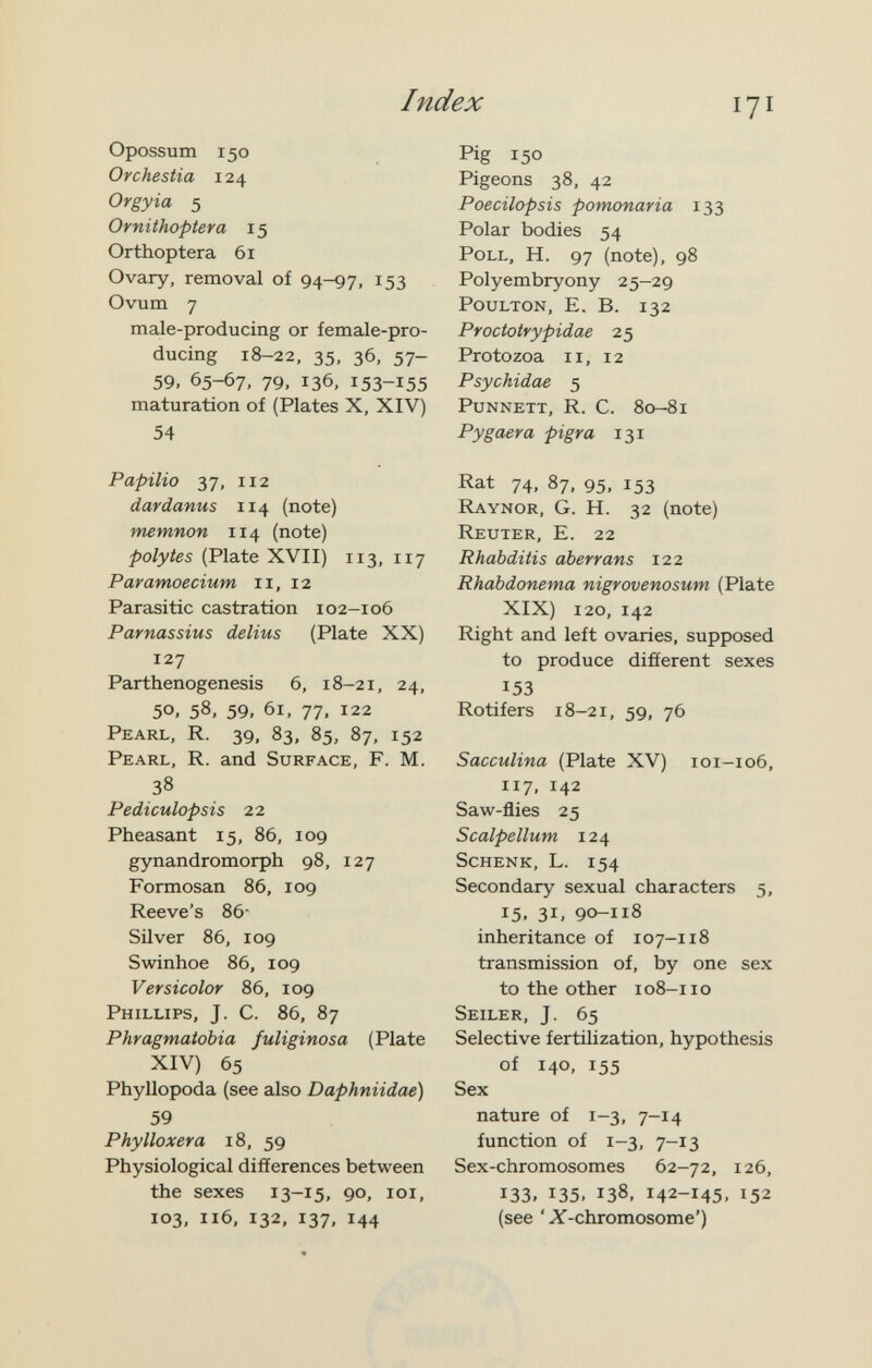 Index Opossum 150 Orchestia 124 Orgyia 5 Ornithoptera 15 Orthoptera 61 Ovary, removal of 94-97, 153 Ovum 7 male-producing or female-pro¬ ducing 18-22, 35, 36, 57- 59, 65-67, 79, 136, 153-155 maturation of (Plates X, XIV) 54 Papilio 37, 112 dardanus 114 (note) memnon 114 (note) polytes (Plate XVII) 113, 117 Paramoecium 11, 12 Parasitic castration 102-106 Parnassius delius (Plate XX) 127 Parthenogenesis 6, 18-21, 24, 50. 58. 59, 61, 77, 122 Pearl, R. 39. 83. 85, 87, 152 Pearl, R. and Surface, F. M. 38 Pediculopsis 22 Pheasant 15, 86, 109 gynandromorph 98, 127 Formosan 86, 109 Reeve's 86- Silver 86, 109 Swinhoe 86, 109 Versicolor 86, 109 Phillips, J. C. 86, 87 Phragmatobia fuliginosa (Plate XIV) 65 Phyllopoda (see also Daphniidae) 59 Phylloxera 18, 59 Physiological differences between the sexes 13-15, 90, loi, 103, 116, 132. 137, 144 Pig 150 Pigeons 38, 42 Poecilopsis pomonaria 133 Polar bodies 54 Poll, H. 97 (note), 98 Polyembryony 25-29 PouLTON, E. B. 132 Proctotrypidae 25 Protozoa ii, 12 Psychidae 5 PuNNETT, R. C. 80-81 Pygaera pigra 131 Rat 74, 87, 95, 153 Raynor, G. H. 32 (note) Reuter, E. 22 Rhabditis aberrans 122 Rhabdonema nigrovenosum (Plate XIX) 120, 142 Right and left ovaries, supposed to produce different sexes 153 Rotifers 18-21, 59, 76 Sacculina (Plate XV) 101-106, 117, 142 Saw-flies 25 Scalpellum 124 Schenk, L. 154 Secondary sexual characters 5, 15. 31, 90-118 inheritance of 107-118 transmission of, by one sex to the other 108-11 о Seiler, J. 65 Selective fertilization, hypothesis of 140, 155 Sex nature of 1-3. 7-14 function of 1-3, 7-13 Sex-chromosomes 62-72, 126, 133, 135, 138, 142-145, 152 (see '^-chromosome')