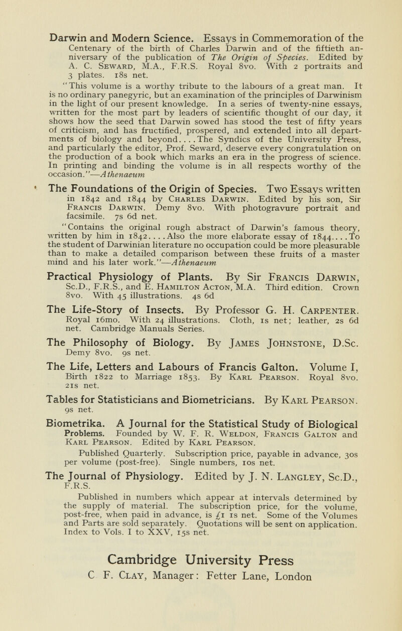 Darwin and Modern Science. Essays in Commemoration of the Centenary of the birth of Charles Darwin and of the fiftieth an¬ niversary of the publication of The Origin of Species. Edited by A. C. Seward, M.A., F.R.S. Royal 8vo. With 2 portraits and 3 plates. i8s net. This volume is a worthy tribute to the labours of a great man. It is no ordinary panegyric, but an examination of the principles of Darwinism in the light of our present knowledge. In a series of twenty-nine essays, written for the most part by leaders of scientific thought of our day, it shows how the seed that Darwin sowed has stood the test of fifty years of criticism, and has fructified, prospered, and extended into all depart¬ ments of biology and beyond.... The Syndics of the University Press, and particularly the editor. Prof. Seward, deserve every congratulation on the production of a book which marks an era in the progress of science. In printing and binding the volume is in all respects worthy of the occasion.—A thenaeum • The Foundations of the Origin of Species. Two Essays written in 1842 and 1844 by Charles Darwin. Edited by his son. Sir Francis Darwin. Demy 8vo. With photogravure portrait and facsimile. 7s 6d net. Contains the original rough abstract of Darwin's famous theory, written by him in 1842... .Also the more elaborate essay of 1844... .To the student of Darwinian literature no occupation could be more pleasurable than to make a detailed comparison between these fruits of a master mind and his later work.—Athenaeum Practical Physiology of Plants. By Sir Francis Darwin, Sc.D., F.R.S., and E. Hamilton Acton, M.A. Third edition. Crown 8vo. With 45 illustrations. 4s 6d The Life-Story of Insects. By Professor G. H. Carpenter. Royal i6mo. With 24 illustrations. Cloth, is net; leather, 2s 6d net. Cambridge Manuals Series. The Philosophy of Biology. By James Johnstone, D.Sc. Demy 8vo. gs net. The Life, Letters and Labours of Francis Galton. Volume I, Birth 1822 to Marriage 1853. By Karl Pearson. Royal 8vo. 21s net. Tables for Statisticians and Biometricians. By Karl Pearson. gs net. Biometrika. A Journal for the Statistical Study of Biological Problems. Founded by W. F. R. Weldon, Francis Galton and Karl Pearson. Edited by Karl Pearson. Published Quarterly. Subscription price, payable in advance, 30s per volume (post-free). Single numbers, los net. The Journal of Physiology. Edited by J. N. Langley, Sc.D., F.R.S. Published in numbers which appear at intervals determined by the supply of material. The subscription price, for the volume, post-free, when paid in advance, is £1 is net. Some of the Volumes and Parts are sold separately. Quotations will be sent on application. Index to Vols. I to XXV, 15s net. Cambridge University Press С F. Clay, Manager: Fetter Lane, London