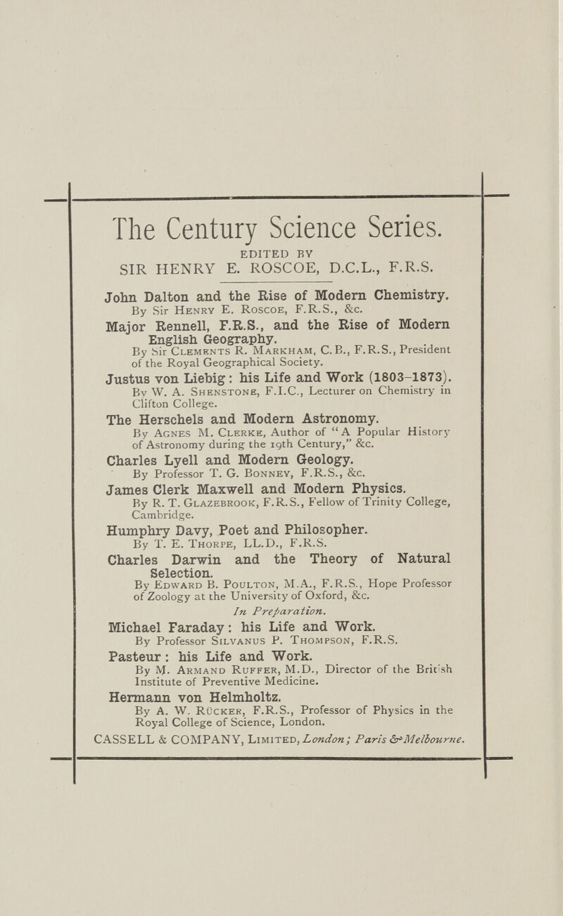 The Century Science Series. EDITED BY SIR HENRY E. ROSCOE, D.C.L., F.R.S. John Dalton and the Rise of Modem Chemistry. By Sir Henry E. Roscoe, F.R.S., &c. Major Rennell, F.R.S., and the Rise of Modem English Geography. By Sir Clements R. Markham, C.B., F.R.S., President of the Royal Geographical Society. Justus von Liebig : his Life and Work (1803-1873). Bv W. A. Shenstone, F.I.C., Lecturer on Chemistry in Clifton College. The Herschels and Modern Astronomy. By Agnes jM. Clerke, Author of A Popular History of Astronomy during the 19th Century, &c. Charles Lyell and Modem Geology. By Professor T. G. Bonney, F.R.S., &c. James Clerk Maxwell and Modem Physics. By R. T. Glazebrook, F.R.S., Fellow of Trinity College, Cambridge. Humphry Davy, Poet and Philosopher. By T. E. Thorpe, LL.D., F.R.S. Charles Darwin and the Theory of Natural Selection. By Edward B. Poulton, M.A., F.R.S., Hope Professor of Zoology at the University of Oxford, &c. In Preparation. Michael Faraday : his Life and Work. By Professor SiLVANus p. Thompson, F.R.S. Pasteur : his Life and Work. By M. Armand Ruffer, M.D., Director of the Brit'sh Institute of Preventive Medicine. Hermann von Helmholtz. By A. W. Rückek, F.R.S., Professor of Physics in the Royal College of Science, London. CASSELL & COMPANY, Limited, London; Paris ò'Meibourne.