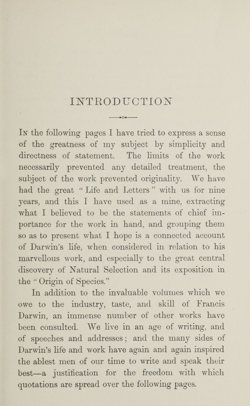 mTROBUCTLOìs »04  In the following pages I have tried to express a sense of the greatness of my subject by simplicity and directness of statement. The hmits of the work necessarily prevented any detailed treatment, the subject of the work prevented originality. We have had the great  Life and Letters  ^v^ith us for nine years, and this I have used as a mine, extracting what I believed to be the statements of chief im¬ portance for the work in hand, and grouping them so as to present what I hope is a connected account of Darwin's hfe, when considered in relation to his marvellous work, and especially to the great central discovery of Natural Selection and its exposition in the  Origin of Species. In addition to the invaluable volumes Avhich we owe to the industry, taste, and skill of Francis Darwin, an immense number of other works have been consulted. Же live in an age of Avriting, and of speeches and addresses ; and the many sides of Darwin's life and луогк have again and again inspired the ablest men of our time to write and speak their best—a justification for the freedom Avith which quotations are spread over the folloлving pages.
