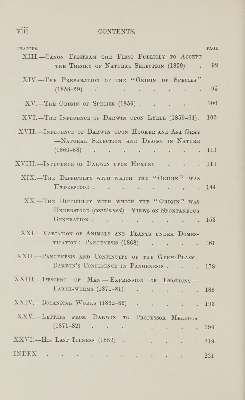 vili CONTENTS. CHAPTER PAGE XIII.—Caxox Tristkam the Fikst Publicly to Accept XIV.—The Preparation of the  Origin of Species  XV.—The Origin of Species (1859) ..... 100 XVI.—The Influence of Darwin upon Lyell (1859-64). 105 XVII.—Influence of Darwin upon Hooker and Asa Gray —Natural Selection and Design in Nature (1860-68) Ill XVIII.—Influence of Darwin upon Huxley . . .119 XIX.—The Dipficulty with which the Origin was Understood 144 XX.—The Difficulty with which the  Origin  was Understood [continued)—Views on Spontaneous Generation . . . . . . . .153 XXI.—Variation of Animals and Plants under Domes¬ tication: Pangenesis (1868) .... 161 XXÍI.—Pangenesis and Continuity of the Germ-Plasm : Darwin's Confidence in Pangenesis . . .178 XXIII.—Descent of Man — Expression of Emotions — Earth-worms (1871-81) 186 XXIV.—Botanical Works (1862-86) 193 XXV.—Letters from Darwin to Professor Meldola (1871-82) 199 XXVI.—His Last Illness (1882) 219 the Theory of Natural Selection (1859) 92 (1858-59) 95 INDEX 221