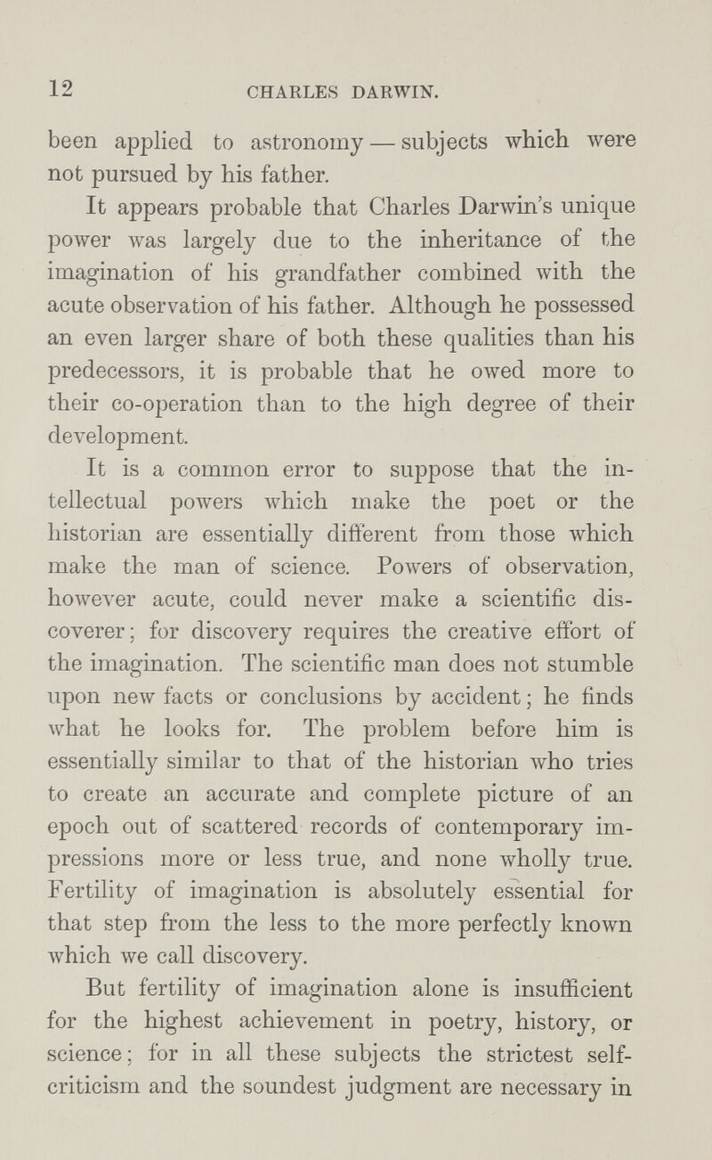 12 CHARLES DARWIN. been applied to astronomy — subjects which were not pursued by his father. It appears probable that Charles Darwin's unique power луаз largely due to the inheritance of the imagination of his grandfather combined with the acute observation of his father. Although he possessed an even larger share of both these qualities than his predecessors, it is probable that he owed more to their co-ojDeration than to the high degree of their development. It is a common error to suppose that the in¬ tellectual powers which make the poet or the historian are essentially different from those луЬ1сЬ make the man of science. Powers of observation, however acute, could never make a scientific dis¬ coverer; for discovery requires the creative effort of the imagination. The scientific man does not stumble upon new facts or conclusions by accident ; he finds what he looks for. The problem before him is essentially similar to that of the historian луЬо tries to create an accurate and complete picture of an epoch out of scattered records of contemporary im- joressions more or less true, and none wholly true. Fertility of imagination is absolutely essential for that step from the less to the more perfectly known Avhich we call discovery. But fertility of imagination alone is insufficient for the highest achievement in poetry, history, or science; for in all these subjects the strictest self- criticism and the soundest judgment are necessary in