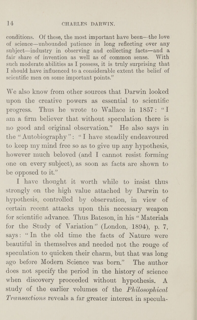 14 CHARLES DARWIN. conditions. Of these, the most important have been—the love of science—unbounded patience in long reflecting over any subject—industry in observing and collecting facts—and a fair share of invention as well as of common sense. With such moderate abilities as I possess, it is truly surprising that I should have influenced to a considerable extent the belief of scientific men on some important points. We also кполу from other sources that Darwin looked upon the creative powers as essential to scientific progress. Thus he wrote to Wallace in 1857: I am a firm believer that without speculation there is no good and original observation. He also says in the  Autobiography  : I have steadily endeavoured to keep my mind free so as to give up any hypothesis, however much beloved (and I cannot resist forming one on every subject), as soon as facts are shoAvn to be opposed to it. I have thought it vrorth while to insist thus strongly on the high value attached by Darwin to hypothesis, controlled by observation, in view of certain recent attacks upon this necessary weapon for scientific advance. Thus Bateson, in his  Materials for the Study of Variation (London, 1894), p, 7, says :  In the old time the facts of Nature луеге beautiful in themselves and needed not the rouge of speculation to quicken their charm, but that was long ago before Modern Science was born. The author does not specify the period in the history of science when discovery proceeded without hypothesis. A study of the earlier volumes of the Philosophical Transactions reveals a far greater interest in specula-