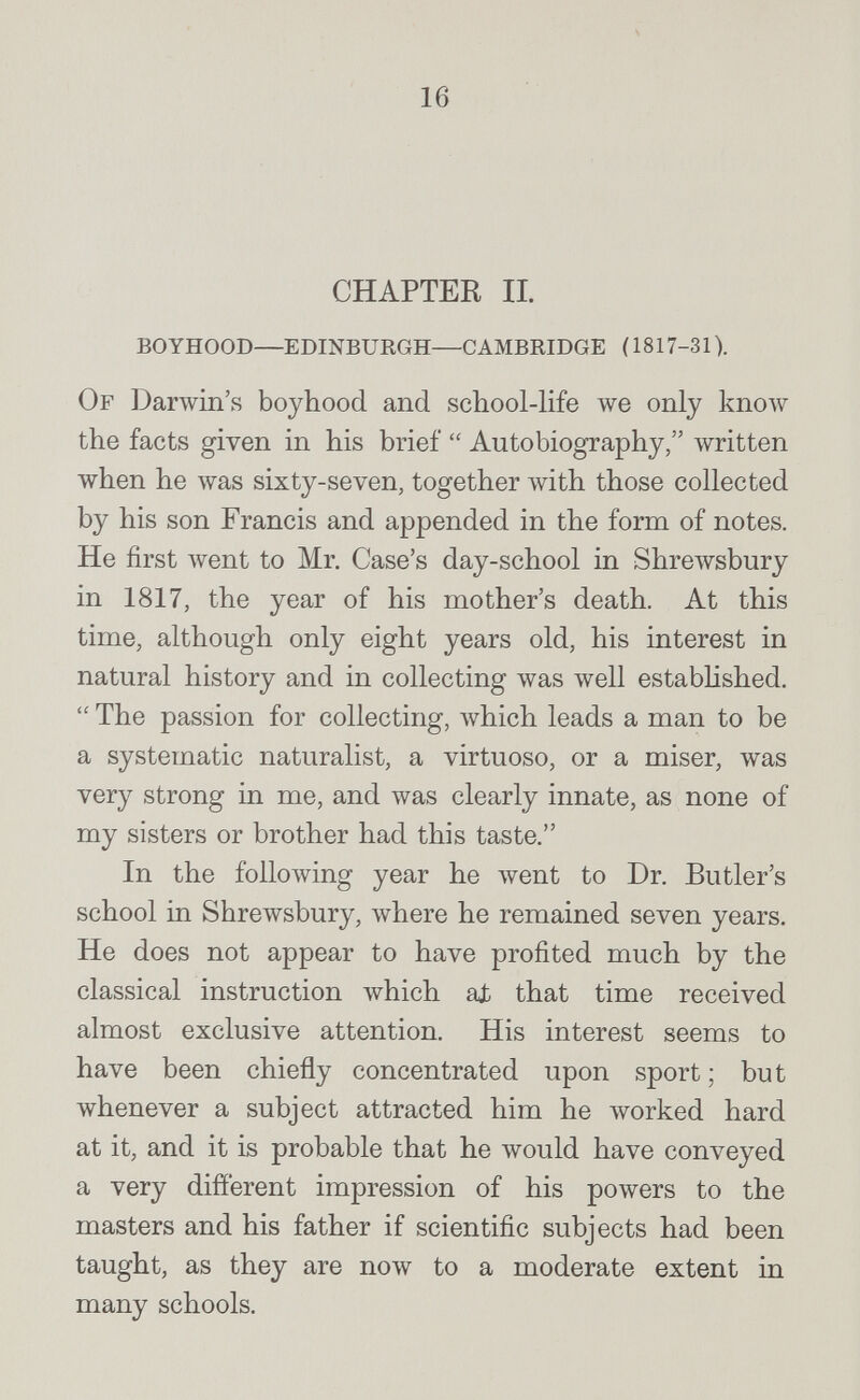 16 CHAPTER II. boyhood—edinburgh—cambridge (1817-31). Of Darwin's boyhood and school-life we only кполу the facts given in his brief  Autobiography, written when he was sixty-seven, together \vith those collected by his son Francis and appended in the form of notes. He first лvent to Mr. Case's day-school in Shrewsbury in 1817, the year of his mother's death. At this time, although only eight years old, his interest in natural history and in collecting was well estabhshed.  The passion for collecting, which leads a man to be a systematic naturalist, a virtuoso, or a miser, was very strong in me, and was clearly innate, as none of my sisters or brother had this taste. In the folloAving year he went to Dr. Butler's school in Shrewsbury, where he remained seven years. He does not appear to have profited much by the classical instruction which at that time received almost exclusive attention. His interest seems to have been chiefly concentrated upon sport ; but whenever a subject attracted him he worked hard at it, and it is probable that he would have conveyed a very different impression of his powers to the masters and his father if scientific subjects had been taught, as they are now to a moderate extent in many schools.