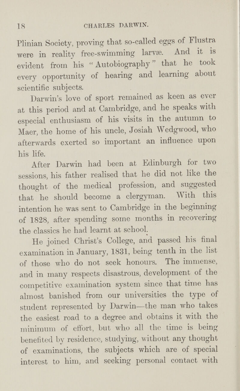 18 CHARLES DARWIN. Plinian Society, proving that so-called eggs of Flustra луеге in reality free-swimming larvse. And it is evident from his  Autobiography  that he took every opportunity of hearing and learning about scientific subjects. Darwin's love of sport remained as keen as ever at this period and at Cambridge, and he speaks with especial enthusiasm of his visits in the autumn to Maer, the home of his uncle, Josiah Wedgwood, who afterwards exerted so important an influence upon his life. After Darwin had been at Edinburgh for two sessions, his father realised that he did not Ике the thought of the medical profession, and suggested that he should become a clergyman. With this intention he was sent to Cambridge in the beginning of 1828, after spending some months in recoлering the classics he had learnt at school. He joined Christ's College, and passed his final examination in January, 1831, being tenth in the list of those Avho do not seek honours. The immense, and in many respects disastrous, development of the competitive examination system since that time has almost banished from our universities the type of student represented by Darw^in—the man who takes the easiest road to a degree and obtains it with the minimum of eftbrt, but who all the time is being benefited by residence, studying, without any thought of examinations, the subjects which are of special interest to him, and seeking personal contact with