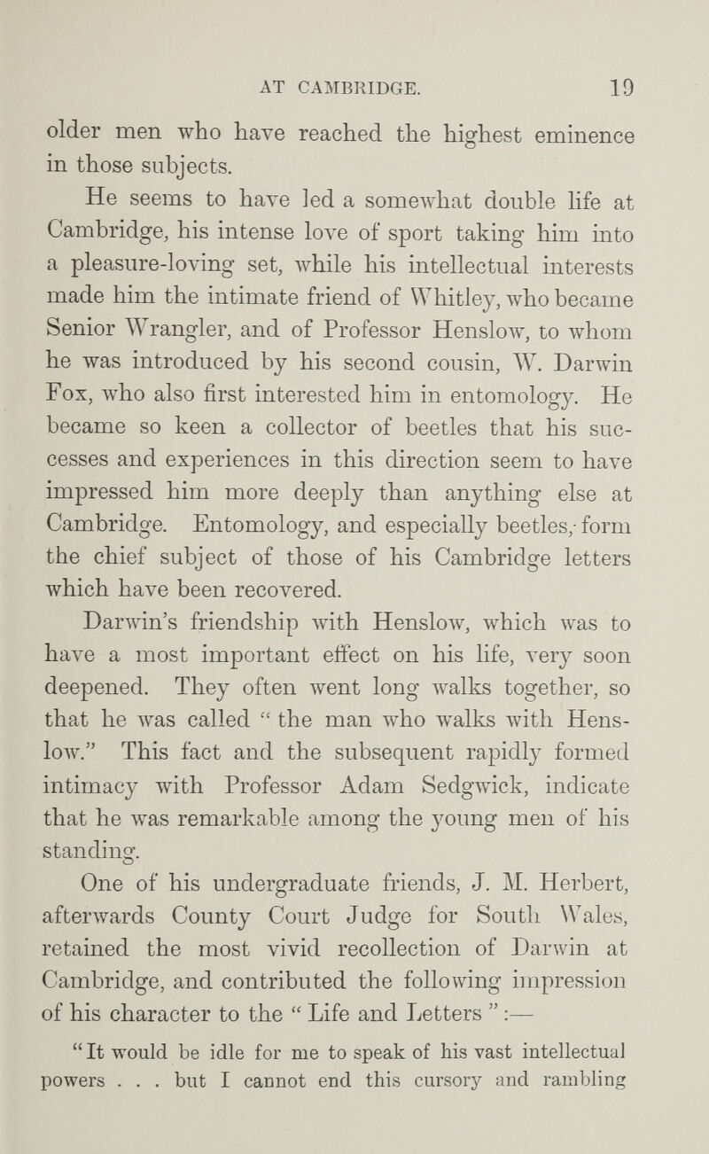 AT CAMBRIDGE. 19 older men who have reached the highest eminence in those subjects. He seems to have led a someAvhat double life at Cambridge, his intense love of sport taking him into a pleasure-loving set, луЫ1е his intellectual interests made him the intimate friend of Whitley, луЬо became Senior Wrangler, and of Professor Henslo\v, to луЬот he was introduced by his second cousin, W. Darwin Fox, who also first interested him in entomology. He became so keen a collector of beetles that his suc¬ cesses and experiences in this direction seem to have impressed him more deeply than anything else at Cambridge. Entomology, and especially beetles,- form the chief subject of those of his Cambridge letters which have been recovered. Darwin's friendship with Henslow, which was to have a most important effect on his life, л'егу soon deepened. They often went long луа1к8 together, so that he was called  the man who walks with Hens- low. This fact and the subsequent rapidly formed intimacy with Professor Adam SedgAvick, indicate that he Avas remarkable among the young men of his standinçr. О One of his undergraduate friends, J. M. Herbert, afterAvards County Court Judge for South Wales, retained the most vivid recollection of Darwin at Cambridge, and contributed the following impression of his character to the  Life and Letters  :—  It would be idle for me to speak of his vast intellectual powers . . , but I cannot end this cursory and rambling