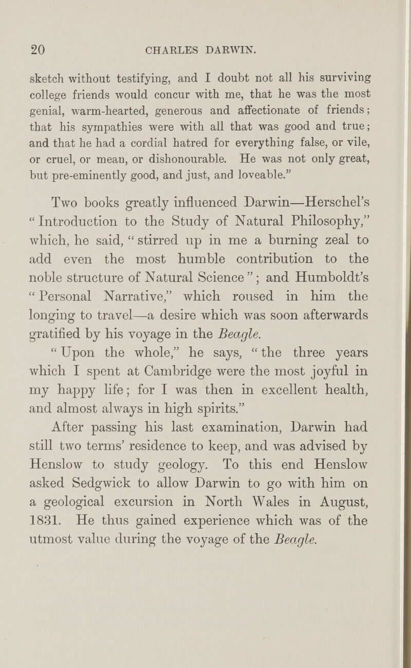 20 CHARLES DARWIN. sketch without testifying, and I doubt not all his surviving college friends would concur with me, that he was the most genial, warm-hearted, generous and affectionate of friends ; that his sympathies were with all that was good and true; and that he had a cordial hatred for everything false, or vile, or cruel, or mean, or dishonourable. He was not only great, but pre-eminently good, and just, and loveable. Two books greatly influenced Darwin—Herschel's Introduction to the Study of Natural Philosophy, which, he said,  stirred up in me a burning zeal to add even the most humble contribution to the noble structure of Natural Science ; and Humboldt's  Personal Narrative, which roused in him the longing to travel—a desire which was soon afterwards gratified by his voyage in the Beagle.  Upon the whole, he says,  the three years which I spent at Cambridge were the most joyful in my happy life ; for I was then in excellent health, and almost always in high spirits. After passing his last examination, Darwin had still two terms' residence to keep, and was advised by HensloAv to study geology. To this end Henslow asked Sedgwick to allow Darwin to go with him on a geological excursion in North Wales in August, 1831. He thus gained experience which was of the utmost value during the voyage of the Beagle.