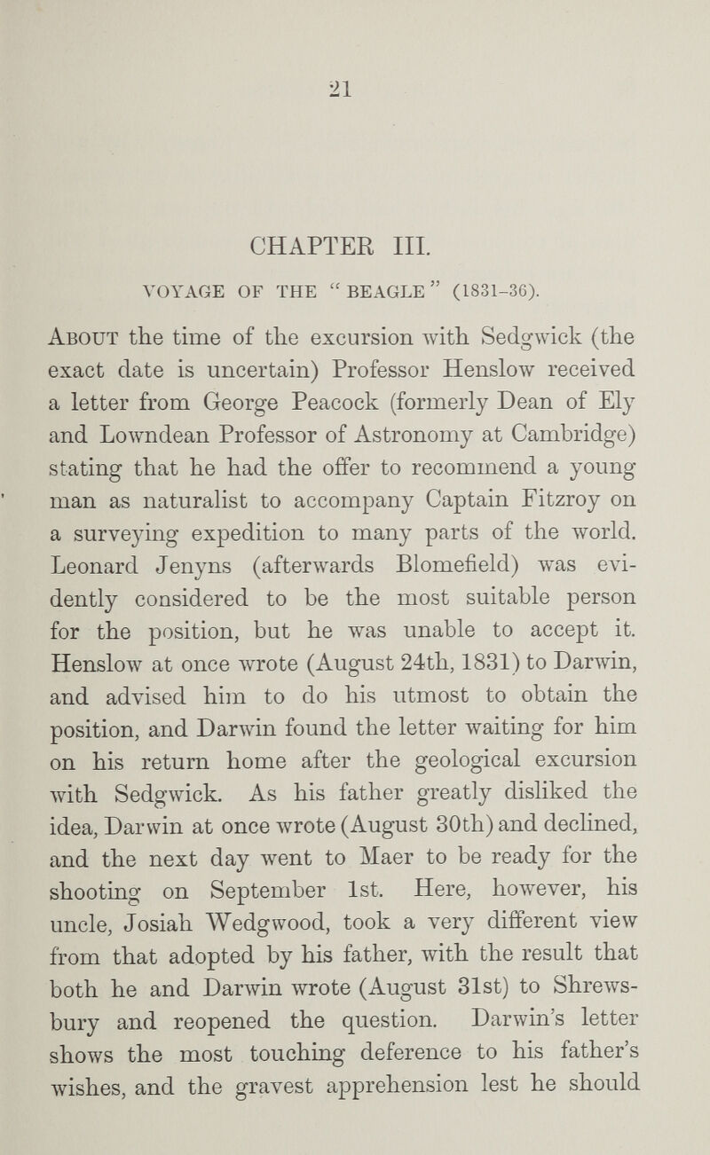 21 CHAPTER III. voyage of the beagle (1831-36). About the time of the excursion with Sedgwick (the exact date is uncertain) Professor Henslow received a letter from George Peacock (formerly Dean of Ely and Lowndean Professor of Astronomy at Cambridge) stating that he had the offer to recommend a young man as naturalist to accompany Captain Fitzroy on a surveying expedition to many parts of the world. Leonard Jenyns (afterwards Blomefield) was evi¬ dently considered to be the most suitable person for the position, but he was unable to accept it. НепзЬлу at once лvrote (August 24th, 1831) to Darwin, and advised him to do his utmost to obtain the position, and Darwin found the letter Avaiting for him on his return home after the geological excursion with Sedgwick. As his father gTeatly disliked the idea, Darwin at once лvrote (August 30th) and dechned, and the next day лvent to Maer to be ready for the shooting on September 1st. Here, however, his uncle, Josiah Wedgwood, took a very different view from that adopted by his father, with the result that both he and Darwin wrote (August 31st) to Shrews¬ bury and reopened the question. Darwin's letter shows the most touching deference to his father's лvishes, and the gravest apprehension lest he should