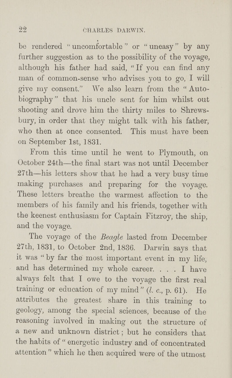 22 CHARLES DARWIN. « be rendered  uncomfortable  or  uneasy  by any further suggestion as to the possibility of the voyage, although his father had said,  If you can find any man of common-sense who advises you to go, I will give my consent. We also learn from the  Auto¬ biography that his uncle sent for him Avhilst out shooting and drove him the thirty miles to Shrews¬ bury, in order that they might talk \vith his father, who then at once consented. This must have been on September 1st, 1831. From this time until he went to Plymouth, on October 24th—the final start was not until December 27th—his letters show that he had a very busy time making purchases and preparing for the voyage. These letters breathe the warmest affection to the members of his family and his friends, together with the keenest enthusiasm for Captain Fitzroy, the ship, and the voyage. The voyage of the Beagle lasted from December 27th, 1831, to October 2nd, 1836. Darwin says that it was  by far the most important event in my life, and has determined my whole career. ... I have always felt that I owe to the voyage the first real training or education of my mind  {I. c., p. 61). He attributes the greatest share in this training to geology, among the special sciences, because of the reasoning involved in making out the structure of a new and unknown district ; but he considers that the habits of  energetic industry and of concentrated attention  which he then acquired were of the utmost