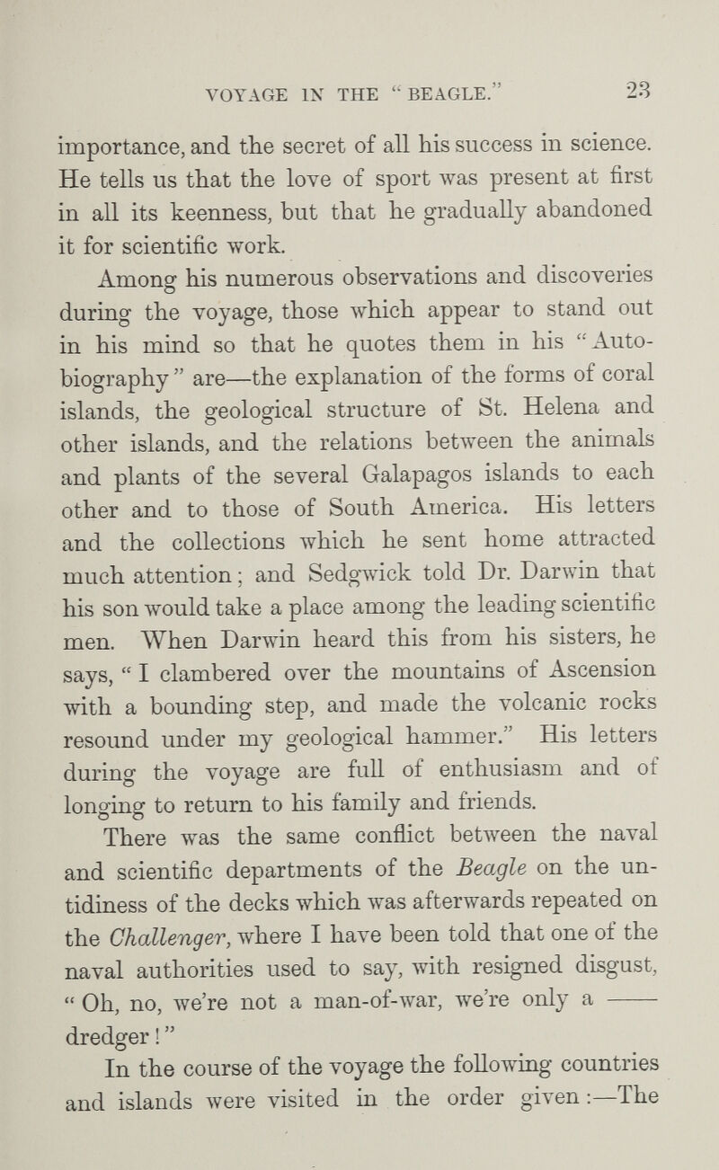 VOYAGE IN THE BEAGLE. 28 importance, and the secret of all his success in science. He tells us that the love of sport лvas present at first in all its keenness, but that he gradually abandoned it for scientific work. Among his numerous observations and discoveries during the voyage, those which appear to stand out in his mind so that he quotes them in his Auto¬ biography  are—the explanation of the forms of coral islands, the geological structure of St. Helena and other islands, and the relations between the animals and plants of the several Galapagos islands to each other and to those of South America. His letters and the collections which he sent home attracted much attention ; and Sedgлvick told Dr. Darwin that his son луоиЫ take a place among the leading scientific men. When Darwin heard this from his sisters, he says,  I clambered over the mountains of Ascension with a bounding step, and made the volcanic rocks resound under my geological hammer. His letters during the voyage are full of enthusiasm and of longing to return to his family and friends. There was the same conflict between the naval and scientific departments of the Beagle on the un¬ tidiness of the decks which Avas afterwards repeated on the Challenger, where I have been told that one of the naval authorities used to say, with resigned disgust,  Oh, no, we're not a man-of-war, we're only a  dredger !  In the course of the voyage the following countries and islands were visited in the order given :—The