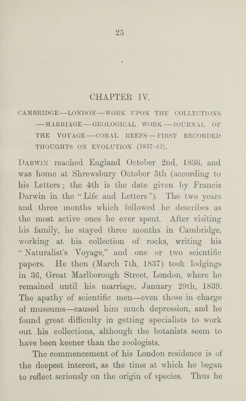 25 CHAPTER IV. cambridge—london—work upon the collections — marriage — geological work—journal of the voyage — coral reefs — first recorded thoughts on evolution (1837-42). Darwin readied England October 2nd, 1836, and was home at Shrewsbury October 5th (according to his Letters ; the 4th is the date given by Francis Darwin in the  Life and Letters ). The two years and three months which followed he describes as the most active ones he ever spent. After visiting his family, he stayed three months in Cambridge, working at his collection of rocks, writing his Naturalist's Voyage, and one or two scientific papers. He then (March 7th, 1837) took lodgings in 36, Great Marlborough Street, London, where he remained until his marriage, January 29th, 1839. The apathy of scientific men—even those in charge of museums—caused him much depression, and he found great difficulty in getting specialists to work out his collections, although the botanists seem to have been keener than the zoologists. The commencement of his London residence is of the deepest interest, as the time at which he began to reflect seriously on the origin of species. Thus he