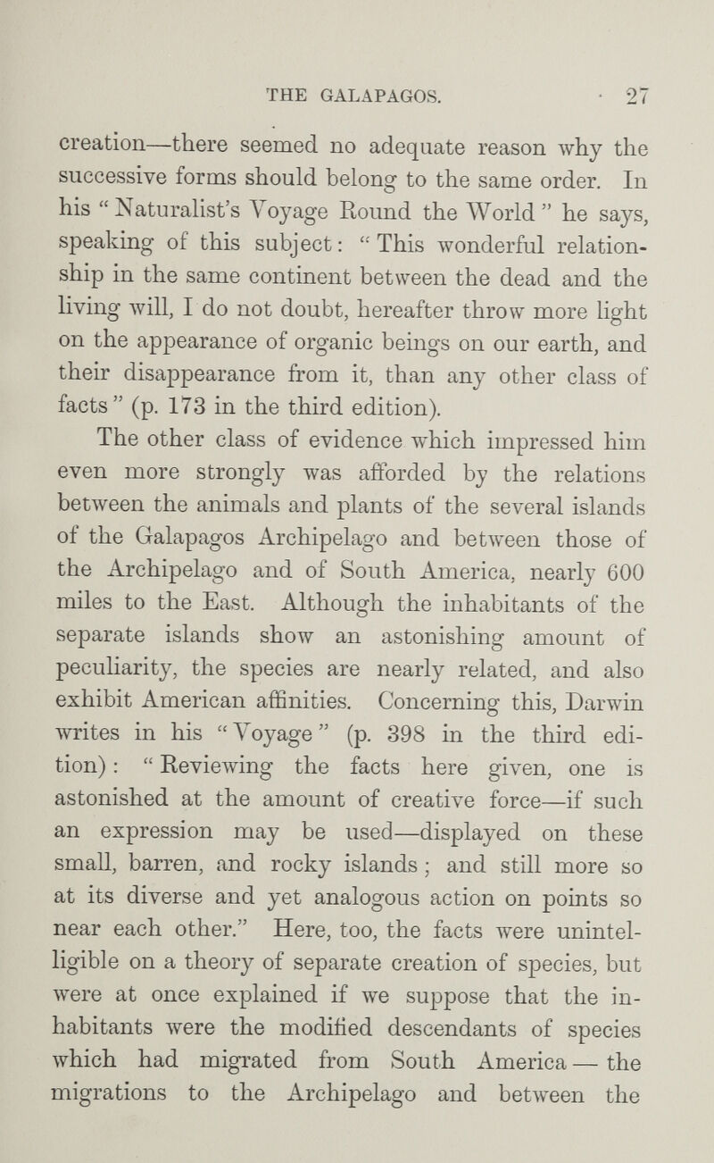 THE GALAPAGOS. 27 creation—there seemed no adequate reason why the successive forms should belong to the same order. In his Naturalist's Voyage Round the World he says, speaking of this subject: This wonderful relation¬ ship in the same continent between the dead and the living Avill, I do not doubt, hereafter throw more light on the appearance of organic beings on our earth, and their disappearance from it, than any other class of facts (p. 173 in the third edition). The other class of evidence which impressed him even more strongly was afforded by the relations between the animals and plants of the several islands of the Galapagos Archipelago and between those of the Archipelago and of South America, nearly 600 miles to the East. Although the inhabitants of the separate islands show an astonishing amount of pecuharity, the species are nearly related, and also exhibit American affinities. Concerning this, Darwin writes in his  Voyage  (p. 398 in the third edi¬ tion) :  KevieAving the facts here given, one is astonished at the amount of creative force—if such an expression may be used—displayed on these small, barren, and rocky islands ; and still more so at its diverse and yet analogous action on points so near each other. Here, too, the facts were unintel¬ ligible on a theory of separate creation of species, but were at once explained if we suppose that the in¬ habitants were the modiiied descendants of species which had migrated from South America — the migrations to the Archipelago and betAveen the