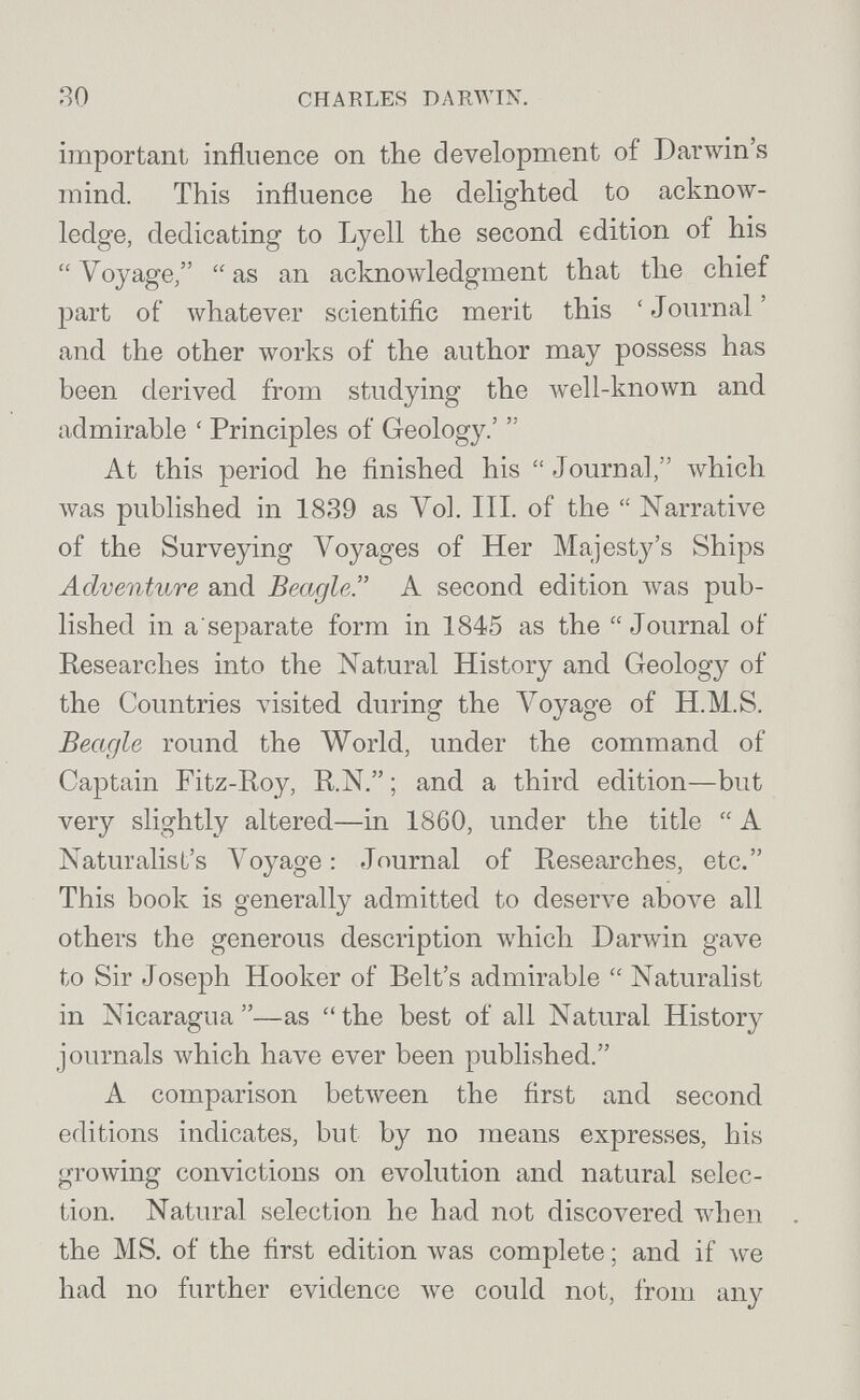 ЯО CHARLES DARWIN. important influence on tbe development of Darwin's mind. This influence he deUghted to acknow¬ ledge, dedicating to Lyell the second edition of his  Voyage,  as an acknowledgment that the chief part of whatever scientific merit this ' Journal ' and the other works of the author may possess has been derived from studying the well-known and admirable ' Principles of Geology.'  At this period he finished his  J ournal, which лvas published in 1839 as Vol. III. of the  Narrative of the Surveying Voyages of Her Majesty's Ships Adventure and Beagle. A second edition Avas pub¬ lished in asejDarate form in 1845 as the Journal of Researches into the Natural History and Geology of the Countries visited during the Voyage of H.M.S. Beagle round the World, under the command of Captain Fitz-Roy, R.N. ; and a third edition—but very slightly altered—in 1860, under the title  A Naturalist's Voyage; Journal of Researches, etc. This book is generally admitted to deserve above all others the generous description which Darwin gave to Sir Joseph Hooker of Belt's admirable  Naturalist in Nicaragua—as the best of all Natural History journals Avhich have ever been published. A comparison betлveen the first and second editions indicates, but by no means expresses, his growing convictions on evolution and natural selec¬ tion. Natural selection he had not discovered ivhen the MS. of the first edition was complete ; and if had no further evidence we could not, from any